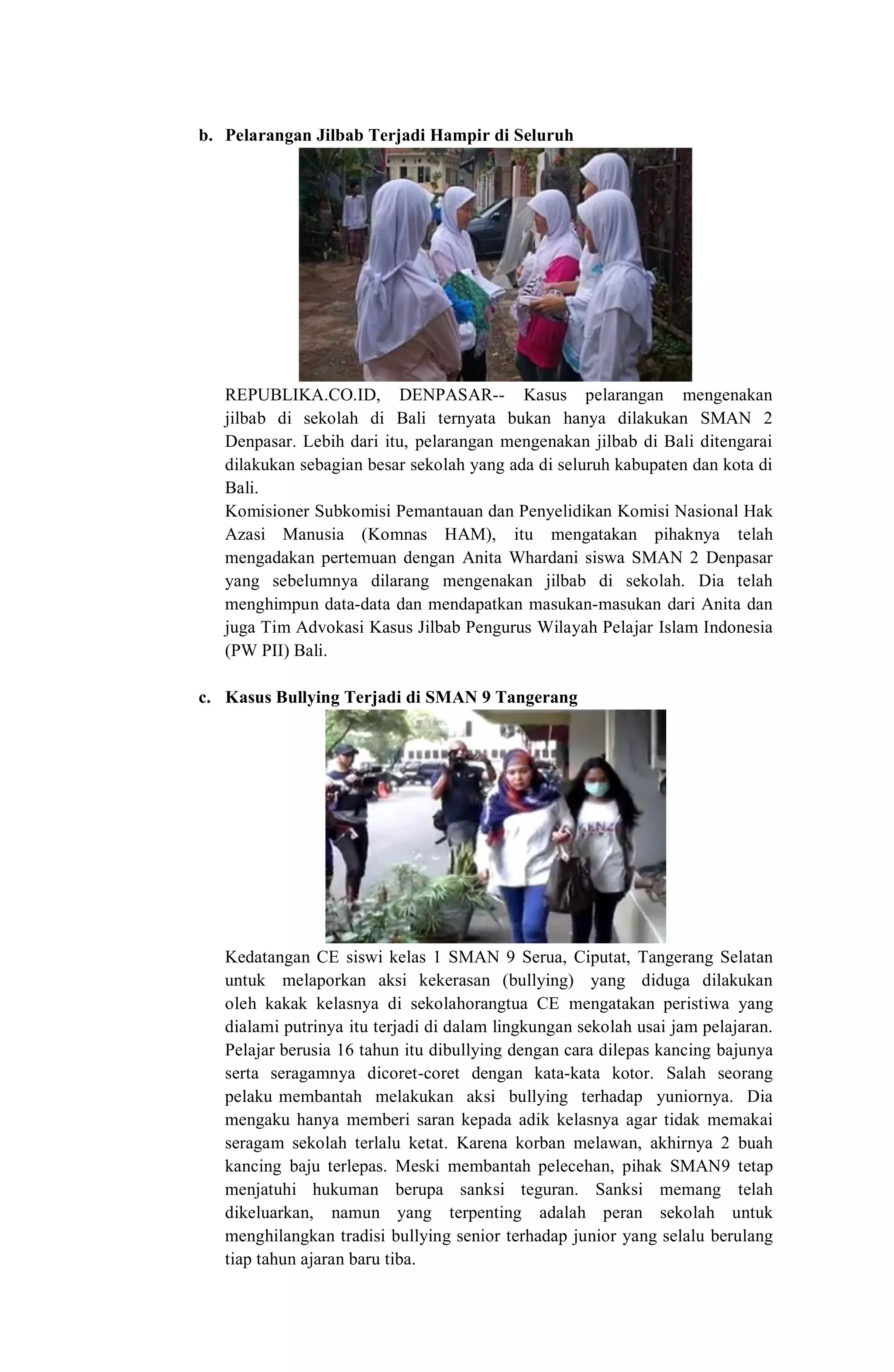 b. Pelarangan Jilbab Terjadi Hampir di Seluruh
Bali
REPUBLIKA.CO.ID, DENPASAR-- Kasus pelarangan mengenakan
jilbab di sekolah di Bali ternyata bukan hanya dilakukan SMAN 2
Denpasar. Lebih dari itu, pelarangan mengenakan jilbab di Bali ditengarai
dilakukan sebagian besar sekolah yang ada di seluruh kabupaten dan kota di
Bali.
Komisioner Subkomisi Pemantauan dan Penyelidikan Komisi Nasional Hak
Azasi Manusia (Komnas HAM), itu mengatakan pihaknya telah
mengadakan pertemuan dengan Anita Whardani siswa SMAN 2 Denpasar
yang sebelumnya dilarang mengenakan jilbab di sekolah. Dia telah
menghimpun data-data dan mendapatkan masukan-masukan dari Anita dan
juga Tim Advokasi Kasus Jilbab Pengurus Wilayah Pelajar Islam Indonesia
(PW PII) Bali.
c. Kasus Bullying Terjadi di SMAN 9 Tangerang
Kedatangan CE siswi kelas 1 SMAN 9 Serua, Ciputat, Tangerang Selatan
untuk melaporkan aksi kekerasan (bullying) yang diduga dilakukan
oleh kakak kelasnya di sekolahorangtua CE mengatakan peristiwa yang
dialami putrinya itu terjadi di dalam lingkungan sekolah usai jam pelajaran.
Pelajar berusia 16 tahun itu dibullying dengan cara dilepas kancing bajunya
serta seragamnya dicoret-coret dengan kata-kata kotor. Salah seorang
pelaku membantah melakukan aksi bullying terhadap yuniornya. Dia
mengaku hanya memberi saran kepada adik kelasnya agar tidak memakai
seragam sekolah terlalu ketat. Karena korban melawan, akhirnya 2 buah
kancing baju terlepas. Meski membantah pelecehan, pihak SMAN9 tetap
menjatuhi hukuman berupa sanksi teguran. Sanksi memang telah
dikeluarkan, namun yang terpenting adalah peran sekolah untuk
menghilangkan tradisi bullying senior terhadap junior yang selalu berulang
tiap tahun ajaran baru tiba.
 