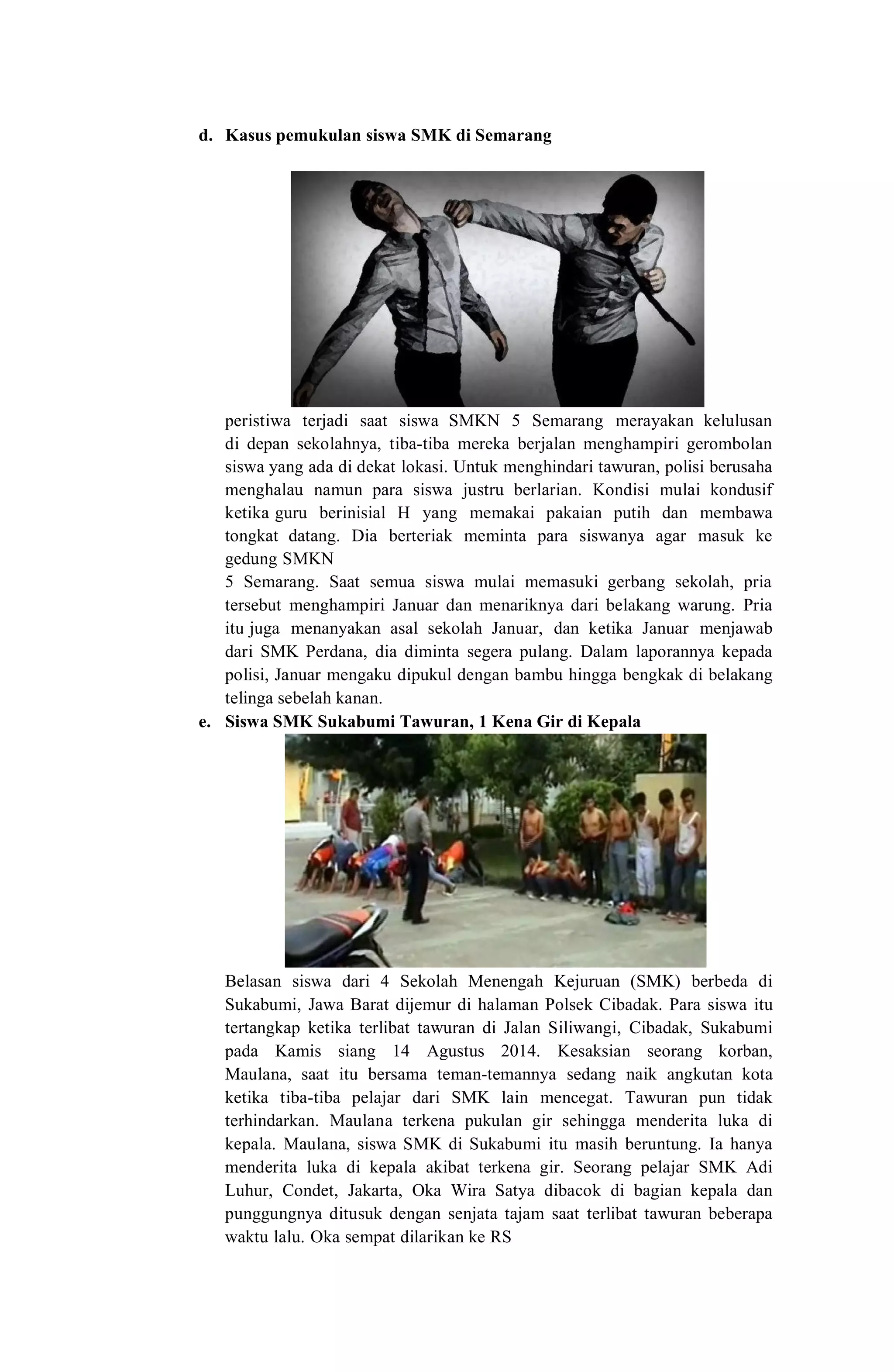 d. Kasus pemukulan siswa SMK di Semarang
peristiwa terjadi saat siswa SMKN 5 Semarang merayakan kelulusan
di depan sekolahnya, tiba-tiba mereka berjalan menghampiri gerombolan
siswa yang ada di dekat lokasi. Untuk menghindari tawuran, polisi berusaha
menghalau namun para siswa justru berlarian. Kondisi mulai kondusif
ketika guru berinisial H yang memakai pakaian putih dan membawa
tongkat datang. Dia berteriak meminta para siswanya agar masuk ke
gedung SMKN
5 Semarang. Saat semua siswa mulai memasuki gerbang sekolah, pria
tersebut menghampiri Januar dan menariknya dari belakang warung. Pria
itu juga menanyakan asal sekolah Januar, dan ketika Januar menjawab
dari SMK Perdana, dia diminta segera pulang. Dalam laporannya kepada
polisi, Januar mengaku dipukul dengan bambu hingga bengkak di belakang
telinga sebelah kanan.
e. Siswa SMK Sukabumi Tawuran, 1 Kena Gir di Kepala
Belasan siswa dari 4 Sekolah Menengah Kejuruan (SMK) berbeda di
Sukabumi, Jawa Barat dijemur di halaman Polsek Cibadak. Para siswa itu
tertangkap ketika terlibat tawuran di Jalan Siliwangi, Cibadak, Sukabumi
pada Kamis siang 14 Agustus 2014. Kesaksian seorang korban,
Maulana, saat itu bersama teman-temannya sedang naik angkutan kota
ketika tiba-tiba pelajar dari SMK lain mencegat. Tawuran pun tidak
terhindarkan. Maulana terkena pukulan gir sehingga menderita luka di
kepala. Maulana, siswa SMK di Sukabumi itu masih beruntung. Ia hanya
menderita luka di kepala akibat terkena gir. Seorang pelajar SMK Adi
Luhur, Condet, Jakarta, Oka Wira Satya dibacok di bagian kepala dan
punggungnya ditusuk dengan senjata tajam saat terlibat tawuran beberapa
waktu lalu. Oka sempat dilarikan ke RS
 