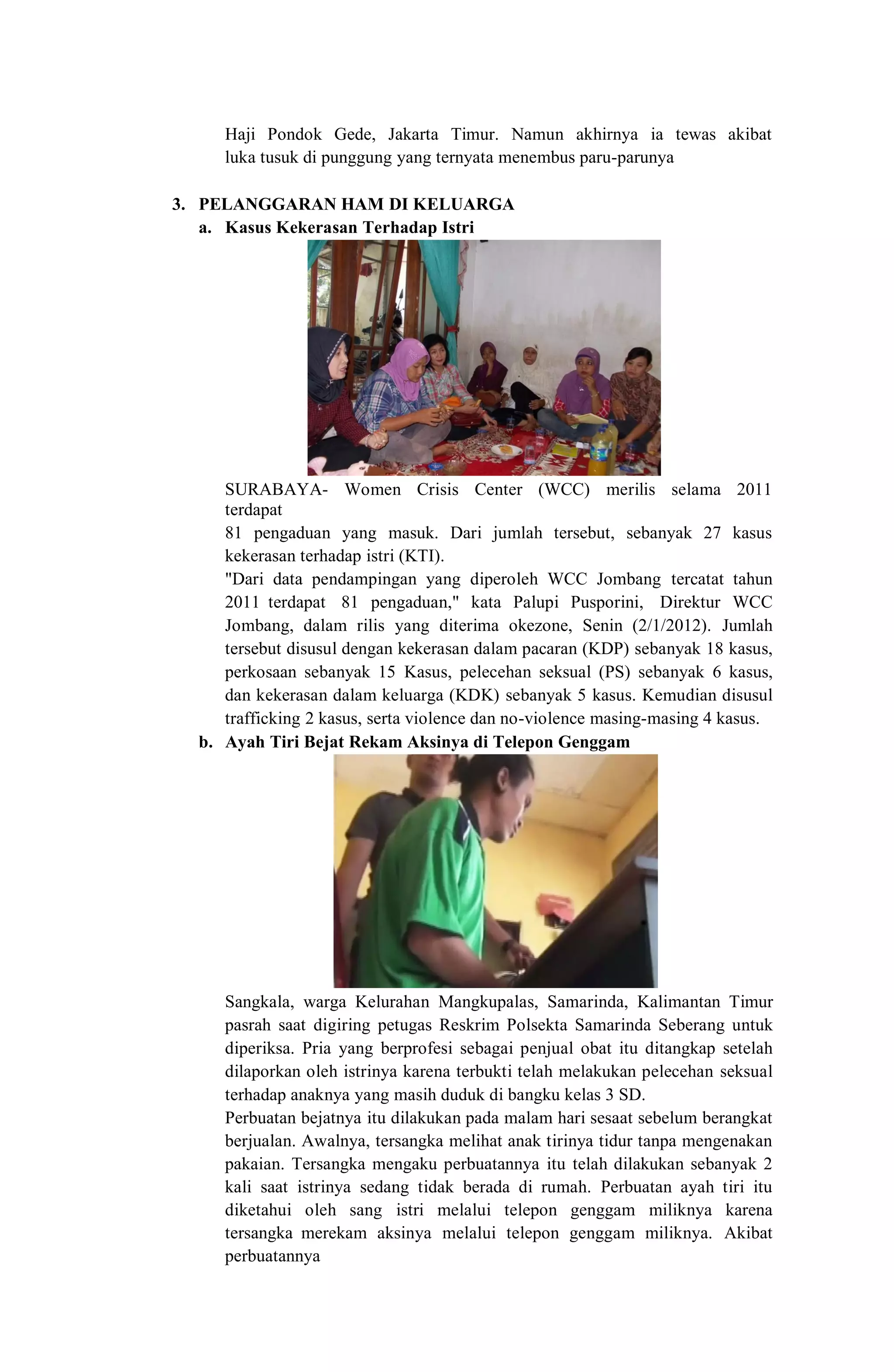 Haji Pondok Gede, Jakarta Timur. Namun akhirnya ia tewas akibat
luka tusuk di punggung yang ternyata menembus paru-parunya
3. PELANGGARAN HAM DI KELUARGA
a. Kasus Kekerasan Terhadap Istri
SURABAYA- Women Crisis Center (WCC) merilis selama 2011
terdapat
81 pengaduan yang masuk. Dari jumlah tersebut, sebanyak 27 kasus
kekerasan terhadap istri (KTI).
"Dari data pendampingan yang diperoleh WCC Jombang tercatat tahun
2011 terdapat 81 pengaduan," kata Palupi Pusporini, Direktur WCC
Jombang, dalam rilis yang diterima okezone, Senin (2/1/2012). Jumlah
tersebut disusul dengan kekerasan dalam pacaran (KDP) sebanyak 18 kasus,
perkosaan sebanyak 15 Kasus, pelecehan seksual (PS) sebanyak 6 kasus,
dan kekerasan dalam keluarga (KDK) sebanyak 5 kasus. Kemudian disusul
trafficking 2 kasus, serta violence dan no-violence masing-masing 4 kasus.
b. Ayah Tiri Bejat Rekam Aksinya di Telepon Genggam
Sangkala, warga Kelurahan Mangkupalas, Samarinda, Kalimantan Timur
pasrah saat digiring petugas Reskrim Polsekta Samarinda Seberang untuk
diperiksa. Pria yang berprofesi sebagai penjual obat itu ditangkap setelah
dilaporkan oleh istrinya karena terbukti telah melakukan pelecehan seksual
terhadap anaknya yang masih duduk di bangku kelas 3 SD.
Perbuatan bejatnya itu dilakukan pada malam hari sesaat sebelum berangkat
berjualan. Awalnya, tersangka melihat anak tirinya tidur tanpa mengenakan
pakaian. Tersangka mengaku perbuatannya itu telah dilakukan sebanyak 2
kali saat istrinya sedang tidak berada di rumah. Perbuatan ayah tiri itu
diketahui oleh sang istri melalui telepon genggam miliknya karena
tersangka merekam aksinya melalui telepon genggam miliknya. Akibat
perbuatannya
 