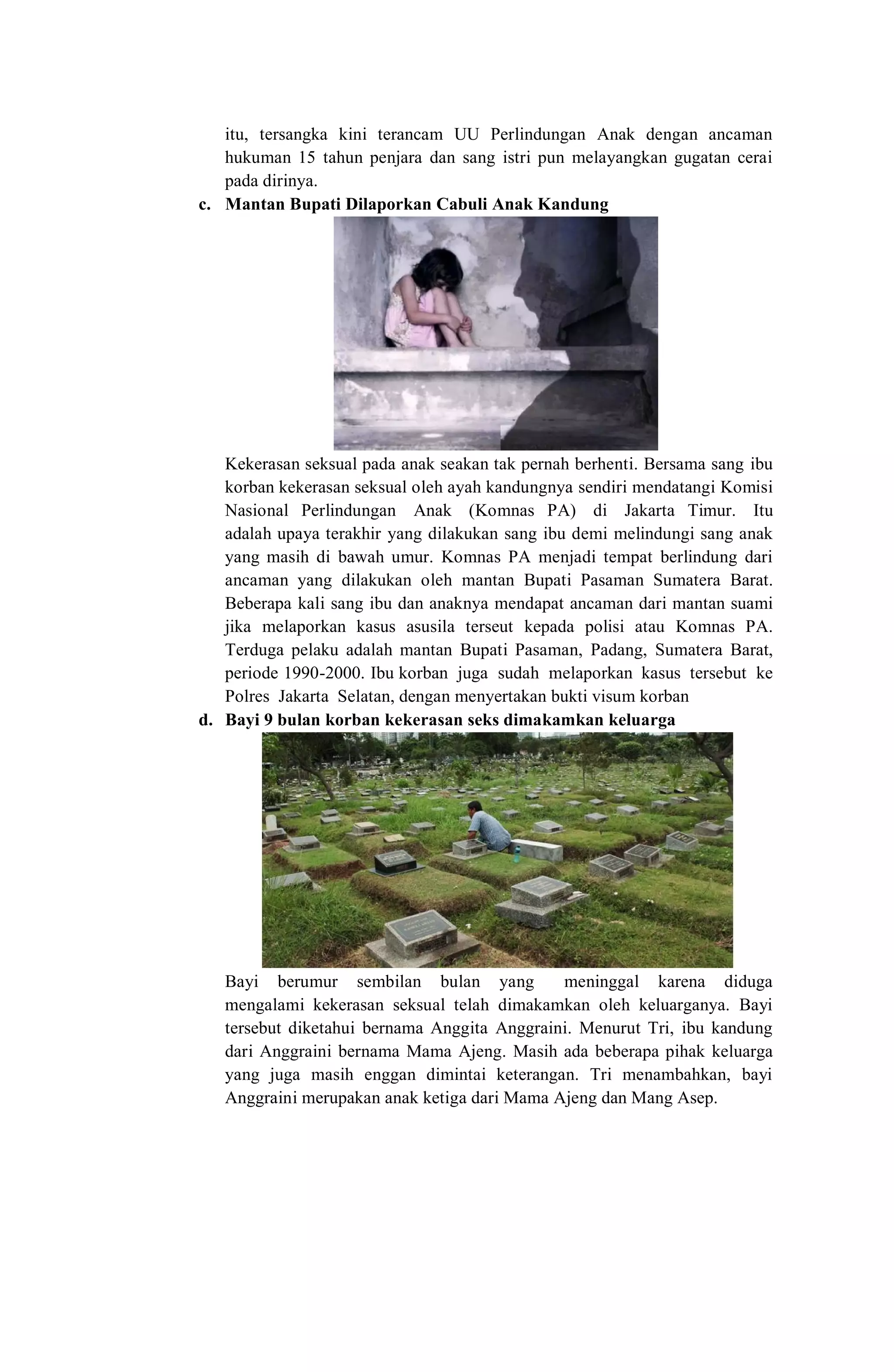 itu, tersangka kini terancam UU Perlindungan Anak dengan ancaman
hukuman 15 tahun penjara dan sang istri pun melayangkan gugatan cerai
pada dirinya.
c. Mantan Bupati Dilaporkan Cabuli Anak Kandung
Kekerasan seksual pada anak seakan tak pernah berhenti. Bersama sang ibu
korban kekerasan seksual oleh ayah kandungnya sendiri mendatangi Komisi
Nasional Perlindungan Anak (Komnas PA) di Jakarta Timur. Itu
adalah upaya terakhir yang dilakukan sang ibu demi melindungi sang anak
yang masih di bawah umur. Komnas PA menjadi tempat berlindung dari
ancaman yang dilakukan oleh mantan Bupati Pasaman Sumatera Barat.
Beberapa kali sang ibu dan anaknya mendapat ancaman dari mantan suami
jika melaporkan kasus asusila terseut kepada polisi atau Komnas PA.
Terduga pelaku adalah mantan Bupati Pasaman, Padang, Sumatera Barat,
periode 1990-2000. Ibu korban juga sudah melaporkan kasus tersebut ke
Polres Jakarta Selatan, dengan menyertakan bukti visum korban
d. Bayi 9 bulan korban kekerasan seks dimakamkan keluarga
Bayi berumur sembilan bulan yang meninggal karena diduga
mengalami kekerasan seksual telah dimakamkan oleh keluarganya. Bayi
tersebut diketahui bernama Anggita Anggraini. Menurut Tri, ibu kandung
dari Anggraini bernama Mama Ajeng. Masih ada beberapa pihak keluarga
yang juga masih enggan dimintai keterangan. Tri menambahkan, bayi
Anggraini merupakan anak ketiga dari Mama Ajeng dan Mang Asep.
 