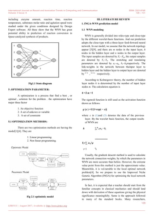 International Journal on Recent and Innovation Trends in Computing and Communication ISSN: 2321-8169
Volume: 5 Issue: 8 128 – 131
_______________________________________________________________________________________________
129
IJRITCC | August 2017, Available @ http://www.ijritcc.org
_______________________________________________________________________________________
including enzyme amount, reaction time, reaction
temperature, substrates molar ratio and agitation speed were
studied under the given conditions designed by Design
Expert software. All these show that the WNN has great
potential ability in prediction of reaction conversion in
lipase-catalyzed synthesis of products.
Fig1.1 State diagram
5 .OPTIMIZATION PARAMETER:
A optimization is a process that find a best , or
optimal , solution for the problem . the optimization have
major three factor
1. An objective function
2. A set of unkown or variable
3. A set of constraint
5.1 OPTIMIZATION METHODS:
There are two optimization methods are having the
model[1][4]. They are
1. Linear programming.
2. Non linear programming.
Fig 2.1 optimistic model
III. LITERATURE REVIEW
1. INGA-WNN prediction model
1.1 WNN modeling
WNN is generally divided into relax-type and close-type
by the different wavelet-basis functions. And our prediction
adopts the close-type with a three-layer feed-forward neural
network. In our model, we assume that the network topology
appear [5][9], and there are m nodes in the input layer, h
nodes in the hidden layer and n nodes in the output layer.
The input samples are denoted by X1~Xm, the output samples
are denoted by Y1~Yn. The stretching and translating
parameters are denoted by a1~ah, b1~bhrespectively. The
link-weights in the network between theinput layer to
hidden layer and the hidden layer to output layer are denoted
by w~w
, w
′~w
′ respectively.
According to Kolmogorov theory, the number of hidden
layer nodes h is determined by the number of input layer
nodes m. The calculation equation is
h =2 m +1
The sigmoid function is still used as the activation function
shown as follows
g (x ) =1/[1+exp( − x)]
where x in (1)and (3) denotes the data of the previous
layer. By the wavelet basis function, the output results
of WNN are
h ∑r
m
=1wrs − bs
Yt=∑ wst′ψ
a
ss=1
Usually, the gradient descent method is used to calculate
the network connection weights, by which the parameters in
WNN are more accurate than before. However, the extreme
value point from this method is just the approximate value.
Meanwhile, it is vul-nerable to the local optimal network
problem[4]. So we prepare to use the Improved Niche
Genetic Algorithm (INGA) for optimizing the local network
parameters.
In fact, it is expected that a teacher should start from the
familiar concepts in classical mechanics and should land
down with derivation of these equations giving the physical
significance meaningfully. Same is the approach followed
in many of the standard books. Many researchers,
 