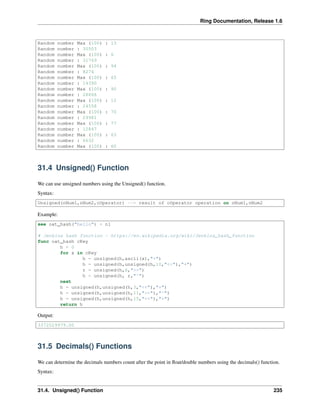 Ring Documentation, Release 1.6
Random number Max (100) : 13
Random number : 30503
Random number Max (100) : 6
Random number : 31769
Random number Max (100) : 94
Random number : 8274
Random number Max (100) : 65
Random number : 14390
Random number Max (100) : 90
Random number : 28866
Random number Max (100) : 12
Random number : 24558
Random number Max (100) : 70
Random number : 29981
Random number Max (100) : 77
Random number : 12847
Random number Max (100) : 63
Random number : 6632
Random number Max (100) : 60
31.4 Unsigned() Function
We can use unsigned numbers using the Unsigned() function.
Syntax:
Unsigned(nNum1,nNum2,cOperator) --> result of cOperator operation on nNum1,nNum2
Example:
see oat_hash("hello") + nl
# Jenkins hash function - https://en.wikipedia.org/wiki/Jenkins_hash_function
func oat_hash cKey
h = 0
for x in cKey
h = unsigned(h,ascii(x),"+")
h = unsigned(h,unsigned(h,10,"<<"),"+")
r = unsigned(h,6,">>")
h = unsigned(h, r,"^")
next
h = unsigned(h,unsigned(h,3,"<<"),"+")
h = unsigned(h,unsigned(h,11,">>"),"^")
h = unsigned(h,unsigned(h,15,"<<"),"+")
return h
Output:
3372029979.00
31.5 Decimals() Functions
We can determine the decimals numbers count after the point in ﬂoat/double numbers using the decimals() function.
Syntax:
31.4. Unsigned() Function 235
 