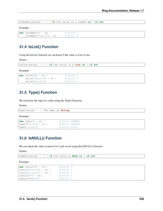 Ring Documentation, Release 1.7
IsNumber(value) ---> 1 if the value is a number or 0 if not
Example:
see isnumber(5) + nl + # print 1
isnumber("hello") + nl # print 0
31.4 IsList() Function
Using the IsList() function we can know if the value is a list or not
Syntax:
IsList(value) ---> 1 if the value is a list or 0 if not
Example:
see islist(5) + nl + # print 0
islist("hello") + nl + # print 0
islist([1,3,5]) # print 1
31.5 Type() Function
We can know the type of a value using the Type() Function.
Syntax:
Type(value) ---> The Type as String
Example:
see Type(5) + nl + # print NUMBER
Type("hello") + nl + # print STRING
Type([1,3,5]) # print LIST
31.6 IsNULL() Function
We can check the value to know if it’s null or not using the IsNULL() function
Syntax:
IsNULL(value) ---> 1 if the value is NULL or 0 if not
Example:
see isnull(5) + nl + # print 0
isnull("hello") + nl + # print 0
isnull([1,3,5]) + nl + # print 0
isnull("") + nl + # print 1
isnull("NULL") # print 1
31.4. IsList() Function 238
 