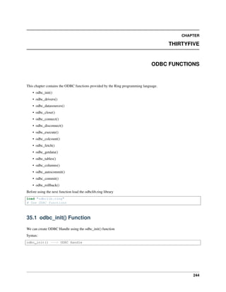 CHAPTER
THIRTYFIVE
ODBC FUNCTIONS
This chapter contains the ODBC functions provided by the Ring programming language.
• odbc_init()
• odbc_drivers()
• odbc_datasources()
• odbc_close()
• odbc_connect()
• odbc_disconnect()
• odbc_execute()
• odbc_colcount()
• odbc_fetch()
• odbc_getdata()
• odbc_tables()
• odbc_columns()
• odbc_autocommit()
• odbc_commit()
• odbc_rollback()
Before using the next function load the odbclib.ring library
load "odbclib.ring"
# Use ODBC functions
35.1 odbc_init() Function
We can create ODBC Handle using the odbc_init() function
Syntax:
odbc_init() ---> ODBC Handle
244
 