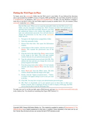 Putting the Web Pages in Place
To begin, move the nationalEx folder into the Web server’s root folder. If you followed the directions
above and installed the XAMPP versions of Apache, PHP and MySQL, the root folder should be located at
C:XAMPPhtdocs on Windows, and Applications/XAMPP/htdocs on Mac. (If your Windows computer’s
main drive is not the C: drive, the root folder might be located on another drive—D:, for instance.) Place
nationalEx inside the htdocs folder.

         Note for Mac users. When you try to put the nationalEx folder into the Web server’s root
         folder, you may encounter a warning box. That’s because you don’t have permission to
         add these files to the Web root folder. However, just click
         the authenticate button in the window that appears, and
         type your administrator password. You will also have to
         change the permissions on the files of the nationalEx
         folder like this.
         1.   Navigate to the Applications:xampp:htdocs folder
         2.   Select the nationalEx folder
         3.   Choose File→Get Info. This opens the Information
              window.
         4.   At the bottom of the window, click the arrow next to
              Details. This expands the permissions area of the
              window.
         5.   Click the lock to the right of the Owner menu (circled
              in the image to the right.) This will open another
              window that asks for you administration password.
         6.   Type the administration password and click OK. This
              unlocks the lock and lets you change the owner and
              group assigned to the folder
         7.   From the group menu select admin, if it isn’t already
              selected, and choose Read & Write from the Access
              menu.
         8.   Select Read only from the Others menu. The Info
              window should look like the image to the right.
         9.   Finally, click the “Apply to enclosed items…” button.
              A window will appear asking if you’re sure you want
              to do this.
         10. Click OK. You may have to type your administration password again.
         11. OK. That’s it. Essentially you’ve just opened access to these files to other users
             besides yourself. This is important, because in order to display a Web page, the Web
             server must be able to read the Web page files.

To make sure you’ve set this up right, open a Web browser and type http://localhost/nationalEx/index.php
in the Address bar. You should see something like Figure PHP Tutorial 1-2.




Copyright 2005, Sawyer McFarland Media, Inc. This material is supplied to readers of Dreamweaver 8: The
Missing Manual as a helpful supplement to that book. In addition, those interested in the book can try out
this Tutorial. Buy the book and you can access the last 4 PHP tutorials as well.
 