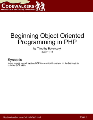 Beginning Object Oriented
          Programming in PHP
                                   by Timothy Boronczyk
                                             2003-11-11


     Synopsis
     In this tutorial you will explore OOP in a way that'll start you on the fast track to
     polished OOP skills.




http://codewalkers.com/tutorials/54/1.html                                                   Page 1
 