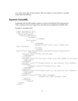 on a server saves alot of time, because what you expect it to do and how it actually
     works tend to be different.


Dynamic VoiceXML
     Continuing with our PIN number scenario, it's time to develop the CGI script that pro-
     vides a response to the user's input. First, let's look at our completed VoiceXML form.

     Example 4. [example4.xml]

      <?xml version="1.0"?>
      <vxml version="1.0" >
        <form id="login">
          <field name="pin">
                   <grammar>
                             <![CDATA[
                 Four_digits
                       ]]>
                           </grammar>
                           <prompt>Please enter your 4 digit pin
      code.</prompt>
                           <filled>
                             <submit
      next="http://www.webreference.com/cgi-bin/perl/20/pin.pl"/>
                   </filled>
            <noinput count="1">No PIN entered.
              <reprompt/>
            </noinput>
            <noinput count="2">You must enter your PIN number to proceed.
              <reprompt/>
            </noinput>
            <noinput count="3">Please press or say exactly four numbers.
            </noinput>
                   <nomatch count="1">Invalid pin code.
              <reprompt/>
            </nomatch>
            <nomatch count="2">Please press or say exactly four numbers.
              <reprompt/>
            </nomatch>
            <nomatch count="3">Too many attempts.
                                Please call back another time.
              <exit/>
            </nomatch>
                 </field>
        </form>
      </vxml>



                                               14
 