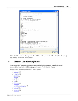 Troubleshooting        248




      Select all of the text in the "Configuration Details" box and save it in a file. Then click "View Error log"
      and save that information in a file as well.


  5          Version Control Integration
      Code Collaborator integrates with many popular Version Control Systems. Integrations include
      command-line, graphical, and Eclipse plug-in clients and Version Control triggers.
      See the section below for your Version Control System:
          · AccuRev       249


          · ClearCase          257


          · CMVC         268


          · CVS    272


          · Git   281


          · Mercurial      282


          · MKS Source Integrity     284


          · Perforce      291


          · StarTeam       319




© 2003-2009 Smart Bear Inc.
 