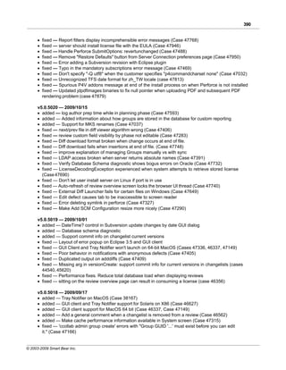 390


      ·   fixed — Report filters display incomprehensible error messages (Case 47768)
      ·   fixed — server should install license file with the EULA (Case 47946)
      ·   fixed — Handle Perforce SubmitOptions: revertunchanged (Case 47488)
      ·   fixed — Remove "Restore Defaults" button from Server Connection preferences page (Case 47950)
      ·   fixed — Error adding a Subversion revision with Eclipse plugin
      ·   fixed — Typo in the mandatory subscriptions error message (Case 47469)
      ·   fixed — Don't specify "-Q utf8" when the customer specifies "p4commandcharset none" (Case 47032)
      ·   fixed — Unrecognized TFS date format for zh_TW locale (case 47813)
      ·   fixed — Spurious P4V addons message at end of the install process on when Perforce is not installed
      ·   fixed — Updated jdpdfimages binaries to fix null pointer when uploading PDF and subsequent PDF
          rendering problem (case 47879)

      v5.0.5020 — 2009/10/15
      · added — log author prep time while in planning phase (Case 47593)
      · added — Added information about how groups are stored in the database for custom reporting
      · added — Support for MKS renames (Case 47037)
      · fixed — next/prev file in diff viewer algorithm wrong (Case 47406)
      · fixed — review custom field visibility by phase not editable (Case 47283)
      · fixed — Diff download format broken when change occurs at end of file.
      · fixed — Diff download fails when insertions at end of file. (Case 47748)
      · fixed — improve explanation of managing Groups manually vs with sync
      · fixed — LDAP access broken when server returns absolute names (Case 47391)
      · fixed — Verify Database Schema diagnostic shows bogus errors on Oracle (Case 47732)
      · fixed — LicenseDecodingException experienced when system attempts to retrieve stored license
        (Case 47690)
      · fixed — Don't let user install server on Linux if port is in use
      · fixed — Auto-refresh of review overview screen locks the browser UI thread (Case 47740)
      · fixed — External Diff Launcher fails for certain files on Windows (Case 47649)
      · fixed — Edit defect causes tab to be inaccessible to screen reader
      · fixed — Error deleting symlink in perforce (Case 47327)
      · fixed — Make Add SCM Configuration resize more nicely (Case 47290)

      v5.0.5019 — 2009/10/01
      · added — DateTime? control in Subversion update changes by date GUI dialog
      · added — Database schema diagnostic
      · added — Support commit info on changelist current versions
      · fixed — Layout of error popup on Eclipse 3.5 and GUI client
      · fixed — GUI Client and Tray Notifier won't launch on 64-bit MacOS (Cases 47336, 46337, 47149)
      · fixed — Poor behavior in notifications with anonymous defects (Case 47405)
      · fixed — Duplicated output on adddiffs (Case 47409)
      · fixed — Missing arg in versionCreate: support commit info for current versions in changelists (cases
        44540, 45620)
      · fixed — Performance fixes. Reduce total database load when displaying reviews
      · fixed — sitting on the review overview page can result in consuming a license (case 46356)

      v5.0.5018 — 2009/09/17
      · added — Tray Notifier on MacOS (Case 38167)
      · added — GUI client and Tray Notifier support for Solaris on X86 (Case 46627)
      · added — GUI client support for MacOS 64 bit (Case 46337, Case 47149)
      · added — Add a general comment when a changelist is removed from a review (Case 46562)
      · added — Make cache performance information available in System screen (Case 47315)
      · fixed — 'ccollab admin group create' errors with "Group GUID '...' must exist before you can edit
        it." (Case 47166)


© 2003-2009 Smart Bear Inc.
 