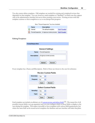 Workflow Configuration       82


      You also cannot delete templates. Old templates are needed for existing and completed reviews that
      depended on that template. You can, however, mark templates as "disabled," in which case they appear
      only in the administrative interface but never when creating a new review. Existing reviews with that
      template continue to their completion so as to not disrupt their progress:

                                         Here "Formal Inspection" has been disabled.




      Editing Templates




      Every template has a Name and Description. Both of these are shown to the user for reference.




      Each template can include an arbitrary set of custom review and defect fields 73 . The master list of all
      possible custom fields is set up separately; here you can configure which of those fields to display to the
      user during this template. This makes it possible to have templates with various field requirements, but
      where the same field can be reused across templates the database and user interface will make that plain.



© 2003-2009 Smart Bear Inc.
 