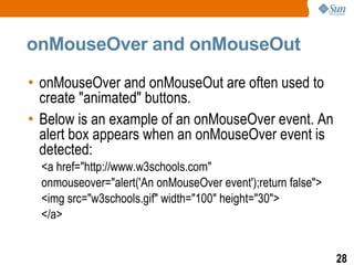 onMouseOver and onMouseOut

• onMouseOver and onMouseOut are often used to
  create "animated" buttons.
• Below is an example of an onMouseOver event. An
  alert box appears when an onMouseOver event is
  detected:
  <a href="http://www.w3schools.com"
  onmouseover="alert('An onMouseOver event');return false">
  <img src="w3schools.gif" width="100" height="30">
  </a>


                                                              28
 