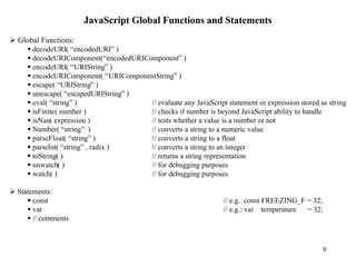 JavaScript Global Functions and Statements
Ø Global Functions:
    § decodeURI( “encodedURI” )
    § decodeURIComponent(“encodedURIComponent” )
    § encodeURI( “URIString” )
    § encodeURIComponent( “URIComponentString” )
    § escape( “URIString” )
    § unescape( “escapedURIString” )
    § eval( “string” )                // evaluate any JavaScript statement or expression stored as string
    § isFinite( number )              // checks if number is beyond JavaScript ability to handle
    § isNan( expression )             // tests whether a value is a number or not
    § Number( “string” )              // converts a string to a numeric value
    § parseFloat( “string” )          // converts a string to a float
    § parseInt( “string” , radix )    // converts a string to an integer
    § toString( )                     // returns a string representation
    § unwatch( )                      // for debugging purposes
    § watch( )                        // for debugging purposes

Ø Statements:
     § const                                                      // e.g. const FREEZING_F = 32;
     § var                                                        // e.g.: var temperature = 32;
     § // comments



                                                                                                 9
 