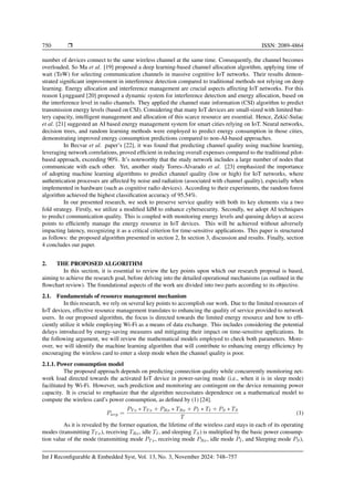 750 ❒ ISSN: 2089-4864
number of devices connect to the same wireless channel at the same time. Consequently, the channel becomes
overloaded, So Ma et al. [19] proposed a deep learning-based channel allocation algorithm, applying time of
wait (ToW) for selecting communication channels in massive cognitive IoT networks. Their results demon-
strated significant improvement in interference detection compared to traditional methods not relying on deep
learning. Energy allocation and interference management are crucial aspects affecting IoT networks. For this
reason Lynggaard [20] proposed a dynamic system for interference detection and energy allocation, based on
the interference level in radio channels. They applied the channel state information (CSI) algorithm to predict
transmission energy levels (based on CSI). Considering that many IoT devices are small-sized with limited bat-
tery capacity, intelligent management and allocation of this scarce resource are essential. Hence, Zekić-Sušac
et al. [21] suggested an AI based energy management system for smart cities relying on IoT. Neural networks,
decision trees, and random learning methods were employed to predict energy consumption in those cities,
demonstrating improved energy consumption predictions compared to non-AI-based approaches.
In Becvar et al. paper’s [22], it was found that predicting channel quality using machine learning,
leveraging network correlations, proved efficient in reducing overall expenses compared to the traditional pilot-
based approach, exceeding 90%. It’s noteworthy that the study network includes a large number of nodes that
communicate with each other. Yet, another study Torres-Alvarado et al. [23] emphasized the importance
of adopting machine learning algorithms to predict channel quality (low or high) for IoT networks, where
authentication processes are affected by noise and radiation (associated with channel quality), especially when
implemented in hardware (such as cognitive radio devices). According to their experiments, the random forest
algorithm achieved the highest classification accuracy of 95.54%.
In our presented research, we seek to preserve service quality with both its key elements via a two
fold strategy. Firstly, we utilize a modified IdM to enhance cybersecurity. Secondly, we adopt AI techniques
to predict communication quality. This is coupled with monitoring energy levels and queuing delays at access
points to efficiently manage the energy resource in IoT devices. This will be achieved without adversely
impacting latency, recognizing it as a critical criterion for time-sensitive applications. This paper is structured
as follows: the proposed algorithm presented in section 2, In section 3, discussion and results. Finally, section
4 concludes our paper.
2. THE PROPOSED ALGORITHM
In this section, it is essential to review the key points upon which our research proposal is based,
aiming to achieve the research goal, before delving into the detailed operational mechanisms (as outlined in the
flowchart review). The foundational aspects of the work are divided into two parts according to its objective.
2.1. Fundamentals of resource management mechanism
In this research, we rely on several key points to accomplish our work. Due to the limited resources of
IoT devices, effective resource management translates to enhancing the quality of service provided to network
users. In our proposed algorithm, the focus is directed towards the limited energy resource and how to effi-
ciently utilize it while employing Wi-Fi as a means of data exchange. This includes considering the potential
delays introduced by energy-saving measures and mitigating their impact on time-sensitive applications. In
the following argument, we will review the mathematical models employed to check both parameters. More-
over, we will identify the machine learning algorithm that will contribute to enhancing energy efficiency by
encouraging the wireless card to enter a sleep mode when the channel quality is poor.
2.1.1. Power consumption model
The proposed approach depends on predicting connection quality while concurrently monitoring net-
work load directed towards the activated IoT device in power-saving mode (i.e., when it is in sleep mode)
facilitated by Wi-Fi. However, such prediction and monitoring are contingent on the device remaining power
capacity. It is crucial to emphasize that the algorithm necessitates dependence on a mathematical model to
compute the wireless card’s power consumption, as defined by (1) [24].
Pavg =
PT x ∗ TT x + PRx ∗ TRx + PI ∗ TI + PS ∗ TS
T
(1)
As it is revealed by the former equation, the lifetime of the wireless card stays in each of its operating
modes (transmitting TT x), receiving TRx, idle TI, and sleeping TS) is multiplied by the basic power consump-
tion value of the mode (transmitting mode PT x, receiving mode PRx, idle mode PI, and Sleeping mode PS),
Int J Reconfigurable & Embedded Syst, Vol. 13, No. 3, November 2024: 748–757
 