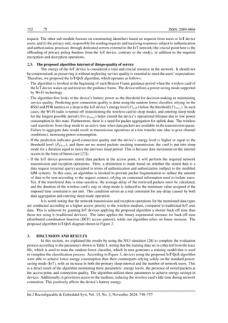 752 ❒ ISSN: 2089-4864
request. The other sub-module focuses on constructing identifiers based on requests from users or IoT device
users; and ii) the privacy unit, responsible for sending requests and receiving responses subject to authentication
and authorization processes through dedicated servers external to the IoT network (the crucial point here is the
offloading of privacy policy burdens from the IoT device, contrary to the study), in addition to the required
encryption and decryption operations.
2.3. The proposed algorithm internet of things-quality of service
The energy of the IoT device is considered a vital and crucial resource in the network. It should not
be compromised, as preserving it without neglecting service quality is essential to meet the users’ expectations.
Therefore, we proposed the IoT-QoS algorithm, which operates as follows:
- The algorithm is invoked at the beginning of each Beacon Frame guidance period when the wireless card of
the IoT device wakes up and receives the guidance frame. The device utilizes a power-saving mode supported
by Wi-Fi technology.
- The algorithm first looks at the device’s battery power as the threshold for decision-making in maintaining
service quality. Predicting poor connection quality is done using the random forest classifier, relying on the
RSSI and PDR metrics or a drop in the IoT device’s energy level (PIoT ) below the threshold (PT hre). In such
cases, the Wi-Fi radio is turned off (transitioning the wireless card to sleep mode), and entering sleep mode
for the longest possible period (Sleepmax) helps extend the device’s operational lifespan due to low power
consumption in this state. Furthermore, there is a need for packet aggregation for uplink data. The wireless
card transitions from sleep mode to an active state when data packets are available in the transmission queue.
Failure to aggregate data would result in transmission operations at a low transfer rate (due to poor channel
conditions), increasing power consumption.
- If the prediction indicates good connection quality and the device’s energy level is higher or equal to the
threshold level (PT hre), and there are no stored packets awaiting transmission, the card is put into sleep
mode for a duration equal to twice the previous sleep period. This is because data movement on the internet
occurs in the form of bursts (see [27]).
- If the IoT device possesses stored data packets at the access point, it will perform the required network
transmission and reception operations. Here, a distinction is made based on whether the stored data is a
data request (external query) accepted in terms of authentication and authorization (subject to the modified
IdM system). In this case, an algorithm is invoked to provide packet fragmentation to reduce the amount
of data to be sent according to the request context, relying on contextual information used to isolate users.
Yet, if the transferred data is time-sensitive, the average delay of the retrieved packets must be calculated,
and the duration of the wireless card’s stay in sleep mode is reduced to the minimum value assigned if the
imposed time constraint is not met. This condition serves as a real constraint for any delay caused by both
data aggregation and entering sleep mode operation.
It is worth noting that the network transmission and reception operations for the mentioned data types
are conducted according to a higher access priority to the wireless medium, compared to traditional IoT user
data. This is achieved by granting IoT devices applying the proposed algorithm a shorter back-off time than
those not using it (traditional devices). The latter applies the binary exponential increase for back-off time
(distributed coordination function (DCF) access pattern), while our algorithm relies on linear increase. The
proposed algorithm IoT-QoS diagram shown in Figure 2.
3. DISCUSSION AND RESULTS
In this section, we explained the results by using the NS3 simulator [28] to complete the evaluation
process according to the parameters shown in Table 1, noting that the training data set is collected from the trace
file, which is used to train the random forest classifier, which in turn generates a training model that is used
to complete the classification process. According to Figure 3, devices using the proposed IoT-QoS algorithm
were able to achieve lower energy consumption than their counterparts relying solely on the standard power-
saving mode (IoT), with an increase in both the primary sleep interval and the number of network users. This
is a direct result of the algorithm monitoring three parameters: energy levels, the presence of stored packets at
the access point, and connection quality. The algorithm utilizes these parameters to achieve energy savings in
devices. Additionally, it prioritizes access to the medium, reducing the wireless card’s idle time during network
contention. This positively affects the device’s battery energy.
Int J Reconfigurable & Embedded Syst, Vol. 13, No. 3, November 2024: 748–757
 