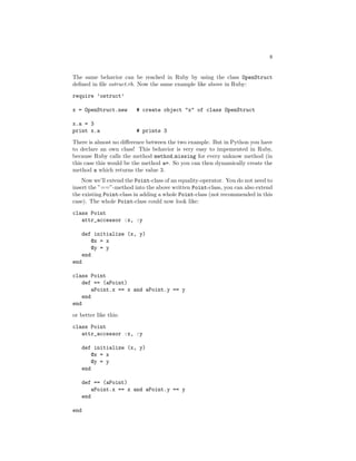 8


The same behavior can be reached in Ruby by using the class OpenStruct
deﬁned in ﬁle ostruct.rb. Now the same example like above in Ruby:
require ’ostruct’

x = OpenStruct.new       # create object "x" of class OpenStruct

x.a = 3
print x.a                # prints 3
There is almost no diﬀerence between the two example. But in Python you have
to declare an own class! This behavior is very easy to impemented in Ruby,
because Ruby calls the method method missing for every unknow method (in
this case this would be the method a=. So you can then dynamically create the
method a which returns the value 3.
    Now we’ll extend the Point-class of an equality-operator. You do not need to
insert the ”==”-method into the above written Point-class, you can also extend
the existing Point-class in adding a whole Point-class (not recommended in this
case). The whole Point-class could now look like:

class Point
   attr_accessor :x, :y

      def initialize (x, y)
          @x = x
          @y = y
      end
end

class Point
   def == (aPoint)
        aPoint.x == x and aPoint.y == y
    end
end
or better like this:

class Point
   attr_accessor :x, :y

      def initialize (x, y)
          @x = x
         @y = y
      end

      def == (aPoint)
          aPoint.x == x and aPoint.y == y
      end

end
 
