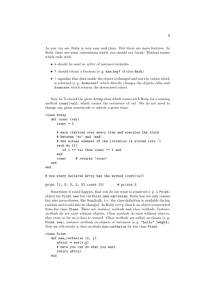 9


As you can see, Ruby is very easy and clean. But there are more features. In
Ruby there are some conventions which you should not break. Method names
which ends with:

   • = should be used as setter of instance-variables
   • ? should return a boolean (e. g. has key? of class Hash)

   • ! signalize that data inside the object is changed and not the values which
     is returned (e. g. downcase! which directly changes the objects value and
     downcase which returns the downcased value)


   Now we’ll extend the given Array-class which comes with Ruby for a missing
method count(val), which counts the occurence of val. We do not need to
change any given sourcecode or inherit a given class:
class Array
   def count (val)
      count = 0

            # each iterates over every item and executes the block
            # between ’do’ and ’end’.
            # the actual element of the iteration is stored into ’i’
            each do |i|
                if i == val then count += 1 end
            end
            count      # returns ’count’
      end
end

# now every declared Array has the method count(val)

print [1, 5, 3, 5, 5].count (5)                 # prints 3

   Sometimes it could happen, that you do not want to construct e. g. a Point-
object via Point.new but via Point.new cartesian. Ruby has not only classes
but also meta-classes, like Smalltalk, i. e. the class-deﬁnition is available during
runtime and could also be changed. In Ruby every class is an object constructed
from the class Class. There are instance methods and class methods. Instance
methods do not exist without objects. Class methods do exist without objects,
they exist as far as a class is created. Class methods are called on classes (e. g.
Point.new), instance methods on objects or instances (e. g. "hallo".length).
Now we will create a class methods new cartesion for the class Point:
class Point
   def new_cartesian (x, y)
       aPoint = new(x,y)
       # here you can do what you want
       return aPoint
   end
 