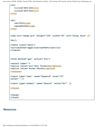 Fast and Easy XHTML, XHTML Tutorial, HTML, Web Standards, by Shirley ...ML Tutorials, CSS Tutorials and Tips, Website Tips at Websitetips.com

            <ol>
               <li>List item one</li>
               <li>List item two</li>
            </ol>


            <dl>
               <dt>Term</dt>
               <dd>definition</dd>
            </dl>


            <img src="image.gif" height="150" width="40" alt="funny face" />

            <br/>

            <table class="data">
            <tr><td>Green eggs</td><td>Ham</td></tr>
            </table>



            <form method="get" action="foo">

            <select name="">
            <option value="all">All Products</option>
            <option value="books">Books</option>
            </select>

            <input type="text" name="keyword" size="10"
            value="" />

            <input type="submit" name="Search" value="Go!" />

            </form>


            </body>
            </html>




 Resources




http://websitetips.com/articles/xhtml/basics/ (5 of 6)3/20/2006 11:32:47 AM
 