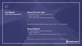 React for the web
var HelloMessage = React.createClass({
render: function() {
return <div>Hello {this.props.name}</div>;
}
});
ReactDOM.render(<HelloMessage name="John" />, mountNode);
It’s React
(with native components)
React Native
var HelloMessage = React.createClass({
render: function() {
return <View><Text>Hello {this.props.name}</Text></View>;
}
});
AppRegistry.registerComponent('hello world', () => HelloMessage);
 