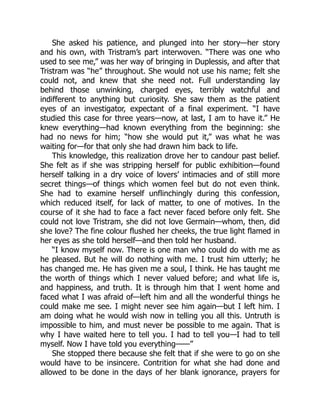 She asked his patience, and plunged into her story—her story
and his own, with Tristram’s part interwoven. “There was one who
used to see me,” was her way of bringing in Duplessis, and after that
Tristram was “he” throughout. She would not use his name; felt she
could not, and knew that she need not. Full understanding lay
behind those unwinking, charged eyes, terribly watchful and
indifferent to anything but curiosity. She saw them as the patient
eyes of an investigator, expectant of a final experiment. “I have
studied this case for three years—now, at last, I am to have it.” He
knew everything—had known everything from the beginning: she
had no news for him; “how she would put it,” was what he was
waiting for—for that only she had drawn him back to life.
This knowledge, this realization drove her to candour past belief.
She felt as if she was stripping herself for public exhibition—found
herself talking in a dry voice of lovers’ intimacies and of still more
secret things—of things which women feel but do not even think.
She had to examine herself unflinchingly during this confession,
which reduced itself, for lack of matter, to one of motives. In the
course of it she had to face a fact never faced before only felt. She
could not love Tristram, she did not love Germain—whom, then, did
she love? The fine colour flushed her cheeks, the true light flamed in
her eyes as she told herself—and then told her husband.
“I know myself now. There is one man who could do with me as
he pleased. But he will do nothing with me. I trust him utterly; he
has changed me. He has given me a soul, I think. He has taught me
the worth of things which I never valued before; and what life is,
and happiness, and truth. It is through him that I went home and
faced what I was afraid of—left him and all the wonderful things he
could make me see. I might never see him again—but I left him. I
am doing what he would wish now in telling you all this. Untruth is
impossible to him, and must never be possible to me again. That is
why I have waited here to tell you. I had to tell you—I had to tell
myself. Now I have told you everything——”
She stopped there because she felt that if she were to go on she
would have to be insincere. Contrition for what she had done and
allowed to be done in the days of her blank ignorance, prayers for
 