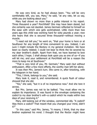 He was very kind, as he had always been. “You will be very
comfortably left, you see, Mary,” he said, “at any rate, let us say,
while you are looking about you.”
Mary had shown no more than a polite interest in his report.
Three thousand a year? Porchfield? She may have been dazed, but
she certainly was not dazzled. James Germain reflected to himself on
the ease with which one gets acclimatized. Little more than two
years ago this child was working hard for sixty pounds a year; now
she hears that she is secured three thousand—without moving a
muscle.
“I need not tell you,” he went on, “that your home is here or at
Southover for any length of time convenient to you. Indeed, I am
sure I might include the Rectory in my general invitation. We have
been so nearly related; I could not bear to think the tie severed by
my dear brother’s death. Apart from that, we have learned to love
each other, I hope. I shall always look upon you as one of us—if you
will let me; and your settlement at Porchfield will be a reason the
more to keep me at Southover.”
“That is very kind of you, Mr. Germain,” Mary said—but without
enthusiasm. After a few more efforts, the worthy man left her alone.
It was then Mrs. James’s turn. She came in, after knocking, with
the telegram in her hand.
“This, I think, belongs to you,” she said.
Mary took it, read it, and remembered. A quick flush of colour
showed that she did.
“Yes,” she said, “but it is of no importance now.” And she tore it
across.
But Mrs. James was not to be balked. “You must allow me to
explain its importance. It was found in the envelope containing the
codicil to my dear brother’s will—a codicil which he made within two
days of your receiving it.”
Mary, still looking out of the window, commented idly. “A codicil?
Was there a codicil? That meant that you changed your mind, didn’t
it?”
“In this case,” said Mrs. James, “it means, I think, that my dear
brother explained his mind. I thought that the Rector might have
 
