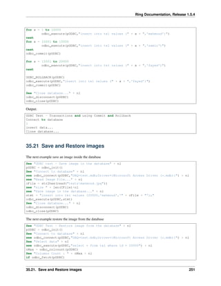 Ring Documentation, Release 1.5.4
for x = 1 to 10000
odbc_execute(pODBC,"insert into tel values (" + x + ",'mahmoud')")
next
for x = 10001 to 15000
odbc_execute(pODBC,"insert into tel values (" + x + ",'samir')")
next
odbc_commit(pODBC)
for x = 15001 to 20000
odbc_execute(pODBC,"insert into tel values (" + x + ",'fayed')")
next
ODBC_ROLLBACK(pODBC)
odbc_execute(pODBC,"insert into tel values (" + x + ",'fayed')")
odbc_commit(pODBC)
See "Close database..." + nl
odbc_disconnect(pODBC)
odbc_close(pODBC)
Output:
ODBC Test - Transactions and using Commit and Rollback
Connect to database
1
insert data...
Close database...
35.21 Save and Restore images
The next example save an image inside the database
See "ODBC test - Save image in the database" + nl
pODBC = odbc_init()
See "Connect to database" + nl
see odbc_connect(pODBC,"DBQ=test.mdb;Driver={Microsoft Access Driver (*.mdb)}") + nl
see "Read Image File..." + nl
cFile = str2hex(read("testsmahmoud.jpg"))
see "size " + len(CFile)+nl
see "Save image in the database..." + nl
stmt = "insert into tel values (20000,'mahmoud','" + cFile + "');"
odbc_execute(pODBC,stmt)
See "Close database..." + nl
odbc_disconnect(pODBC)
odbc_close(pODBC)
The next example restore the image from the database
See "ODBC Test - Restore image from the database" + nl
pODBC = odbc_init()
See "Connect to database" + nl
see odbc_connect(pODBC,"DBQ=test.mdb;Driver={Microsoft Access Driver (*.mdb)}") + nl
See "Select data" + nl
see odbc_execute(pODBC,"select * from tel where id = 20000") + nl
nMax = odbc_colcount(pODBC)
See "Columns Count : " + nMax + nl
if odbc_fetch(pODBC)
35.21. Save and Restore images 251
 