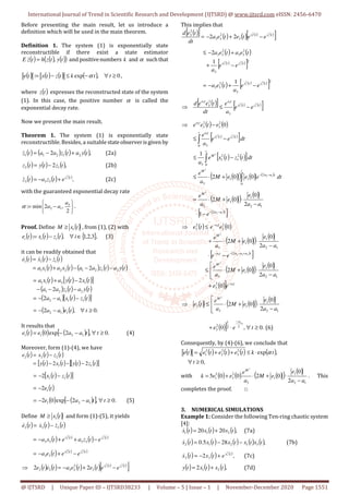 International Journal of Trend in Scientific Research and Development (IJTSRD) @ www.ijtsrd.com eISSN: 2456-6470
@ IJTSRD | Unique Paper ID – IJTSRD38233 | Volume – 5 | Issue – 1 | November-December 2020 Page 1551
Before presenting the main result, let us introduce a
definition which will be used in the main theorem.
Definition 1. The system (1) is exponentially state
reconstructible if there exist a state estimator
( ) ( ) ( )
( )
t
y
t
z
h
t
z
E ,
=
& and positivenumbers k and α suchthat
( ) ( ) ( ) ( ) 0
,
exp
: ≥
∀
−
≤
−
= t
t
k
t
z
t
x
t
e α ,
where ( )
t
z expresses the reconstructed state of the system
(1). In this case, the positive number α is called the
exponential decay rate.
Now we present the main result.
Theorem 1. The system (1) is exponentially state
reconstructible. Besides, a suitable stateobserverisgiven by
( ) ( ) ( ) ( ),
2 2
1
2
1
1 t
y
a
t
z
a
a
t
z +
−
=
& (2a)
( ) ( ) ( ),
2 1
2 t
z
t
y
t
z −
= (2b)
( ) ( ) ( )
,
2
1
3
3
3
t
z
e
t
z
a
t
z +
−
=
& (2c)
with the guaranteed exponential decay rate






−
=
2
,
2
min
: 3
1
2
a
a
a
α .
Proof. Define ( )
t
x
M 1
≥ , from (1), (2) with
( ) ( ) ( ) { },
3
,
2
,
1
,
: ∈
∀
−
= i
t
z
t
x
t
e i
i
i (3)
it can be readily obtained that
( ) ( ) ( )
( ) ( ) ( ) ( ) ( )
t
y
a
t
z
a
a
t
x
a
t
x
a
t
z
t
x
t
e
2
1
2
1
2
2
1
1
1
1
1
2 −
−
−
+
=
−
= &
&
&
( ) ( ) ( )
[ ]
( ) ( ) ( )
( ) ( ) ( )
[ ]
t
z
t
x
a
a
t
y
a
t
z
a
a
t
x
t
y
a
t
x
a
1
1
1
2
2
1
2
1
1
2
1
1
2
2
2
−
−
−
=
−
−
−
−
+
=
( ) ( ) .
0
,
2 1
1
2 ≥
∀
−
−
= t
t
e
a
a
It results that
( ) ( ) ( )
[ ] .
0
,
2
exp
0 1
2
1
1 ≥
∀
−
−
= t
t
a
a
e
t
e (4)
Moreover, form (1)-(4), we have
( ) ( ) ( )
( ) ( )
[ ] ( ) ( )
[ ]
t
z
t
y
t
x
t
y
t
z
t
x
t
e
1
1
2
2
2
2
2 −
−
−
=
−
=
( ) ( )
[ ]
t
z
t
x 1
1
2 −
−
=
( )
t
e1
2
−
=
( ) ( )
[ ] .
0
,
2
exp
0
2 1
2
1 ≥
∀
−
−
−
= t
t
a
a
e (5)
Define ( )
t
x
M 1
≥ and form (1)-(5), it yields
( ) ( ) ( )
t
z
t
x
t
e 3
3
3
&
&
& −
=
( ) ( )
( ) ( )
t
z
t
x
e
t
z
a
e
t
x
a
2
1
2
1
3
3
3
3 −
+
+
−
=
( ) ( ) ( )
t
z
t
x
e
e
t
e
a
2
1
2
1
3
3 −
+
−
=
( ) ( ) ( ) ( ) ( ) ( )
[ ]
t
z
t
x
e
e
t
e
t
e
a
t
e
t
e
2
1
2
1
3
2
3
3
3
3 2
2 −
+
−
=
⇒ &
This implies that
( )
[ ] ( ) ( ) ( ) ( )
[ ]
t
z
t
x
e
e
t
e
t
e
a
dt
t
e
d 2
1
2
1
3
2
3
3
2
3
2
2 −
+
−
=
( ) ( )
( ) ( )
[ ]2
3
2
3
3
2
3
3
2
1
2
1
1
2
t
z
t
x
e
e
a
t
e
a
t
e
a
−
+
+
−
≤
( ) ( ) ( )
[ ]2
3
2
3
3
2
1
2
1
1 t
z
t
x
e
e
a
t
e
a −
+
−
=
( )
[ ] ( ) ( )
[ ]
t
z
t
x
t
a
t
a
e
e
a
e
dt
t
e
e
d 2
1
2
1
3
3
3
2
3
−
≤
⇒
( ) ( )
( ) ( )
[ ]
( ) ( )
[ ]
( )
( ) ( ) ( )
∫
∫
∫
−
−
+
⋅
≤
−
≤
−
≤
−
⇒
t
t
a
a
M
t
M
t
t
z
t
x
t
a
t
a
dt
e
e
e
M
a
e
dt
t
z
t
x
e
a
dt
e
e
a
e
e
t
e
e
0
2
1
1
3
0
2
1
2
1
3
0 3
2
3
2
3
1
2
2
2
2
1
2
1
3
3
0
0
2
1
0
( )
( ) ( )
( )
[ ]
t
a
a
M
e
a
a
e
e
M
a
e
1
2
2
2
1
2
1
1
3
1
2
0
0
2
−
−
−
⋅
−
⋅
+
⋅
=
( ) ( )
( )
( ) ( )
( )
[ ]
( )
( ) ( )
( )] t
a
M
t
a
a
a
t
a
M
t
a
e
e
a
a
e
e
M
a
e
e
e
a
a
e
e
M
a
e
e
e
t
e
3
2
3
1
2
3
2
3
0
2
0
0
2
2
0
0
2
0
2
3
1
2
1
1
3
2
1
2
1
1
3
2
3
2
3
−
+
−
−
−
−
+




−
⋅
+
⋅
≤
−
⋅
−
⋅
+
⋅
+
≤
⇒
( ) ( )
( ) ( )




−
⋅
+
⋅
≤
⇒
1
2
1
1
3
3
2
0
0
2
2
a
a
e
e
M
a
e
t
e
M
( )] .
0
,
0 2
2
1
2
3
3
≥
∀
⋅
+
−
t
e
e
t
a
(6)
Consequently, by (4)-(6), we conclude that
( ) ( ) ( ) ( ) ( )
,
0
,
exp
2
3
2
2
2
1
≥
∀
⋅
≤
+
+
=
t
t
k
t
e
t
e
t
e
t
e α
with ( ) ( ) ( )
( ) ( )
1
2
1
1
3
2
3
2
1
2
0
0
2
0
0
5
2
a
a
e
e
M
a
e
e
e
k
M
−
⋅
+
⋅
+
= . This
completes the proof. □
3. NUMERICAL SIMULATIONS
Example 1: Consider the following Ten-ring chaotic system
[4]:
( ) ( ) ( ),
20
20 2
1
1 t
x
t
x
t
x +
=
& (7a)
( ) ( ) ( ) ( ) ( ),
28
5
.
0 3
1
2
1
2 t
x
t
x
t
x
t
x
t
x −
−
=
& (7b)
( ) ( ) ( )
,
2
2
1
3
3
t
x
e
t
x
t
x +
−
=
& (7c)
( ) ( ) ( ),
2 2
1 t
x
t
x
t
y +
= (7d)
 