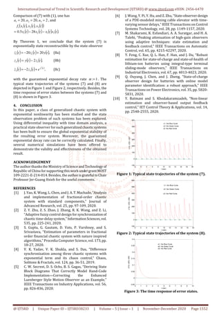International Journal of Trend in Scientific Research and Development (IJTSRD) @ www.ijtsrd.com eISSN: 2456-6470
@ IJTSRD | Unique Paper ID – IJTSRD38233 | Volume – 5 | Issue – 1 | November-December 2020 Page 1552
Comparison of (7) with (1), one has
2
,
20
,
20 3
2
1 =
=
= a
a
a , and
( ) ( ) ( )
( )
( ) ( ) ( ) ( ).
28
5
.
0
,
,
3
1
2
1
3
2
1
1
t
x
t
x
t
x
t
x
t
x
t
x
t
x
f
−
−
=
By Theorem 1, we conclude that the system (7) is
exponentially state reconstructible by the state observer
( ) ( ) ( ),
20
20 1
1 t
y
t
z
t
z +
−
=
& (8a)
( ) ( ) ( ),
2 1
2 t
z
t
y
t
z −
= (8b)
( ) ( ) ( )
,
2
2
1
3
3
t
z
e
t
z
t
z +
−
=
& (8c)
with the guaranteed exponential decay rate 1
:=
α . The
typical state trajectories of the systems (7) and (8) are
depicted in Figure 1 and Figure 2, respectively. Besides, the
time response of error states between the systems (7) and
(8) is shown in Figure 3.
4. CONCLUSION
In this paper, a class of generalized chaotic system with
exponential nonlinearity has been studied and the state
observation problem of such systems has been explored.
Using differential inequality with time domain analysis, a
practical state observer forsuchgeneralizedchaoticsystems
has been built to ensure the global exponential stability of
the resulting error system. Moreover, the guaranteed
exponential decay rate can be correctly calculated. Finally,
several numerical simulations have been offered to
demonstrate the validity and effectiveness of the obtained
result.
ACKNOWLEDGEMENT
The author thanks the Ministry of Science and Technology of
Republic of China forsupportingthisworkundergrantMOST
109-2221-E-214-014. Besides, the authorisgrateful toChair
Professor Jer-Guang Hsieh for the useful comments.
REFERENCES
[1] J. Yao, K. Wang, L. Chen, and J. A.T.Machado,“Analysis
and implementation of fractional-order chaotic
system with standard components,” Journal of
Advanced Research, vol. 25, pp. 97-109, 2020.
[2] Z. Y. Zhu, Z. S. Zhao, J. Zhang, R. K. Wang, and Z. Li,
“Adaptive fuzzy control design for synchronizationof
chaotic time-delay system,” InformationSciences,vol.
535, pp. 225-241, 2020.
[3] S. Gupta, G. Gautam, D. Vats, P. Varshney, and S.
Srivastava, “Estimation of parameters in fractional
order financial chaotic system with nature inspired
algorithms,” Procedia Computer Science, vol. 173,pp.
18-27, 2020.
[4] V. K. Yadav, V. K. Shukla, and S. Das, “Difference
synchronization among three chaotic systems with
exponential term and its chaos control,” Chaos,
Solitons & Fractals, vol. 124, pp. 36-51, 2019.
[5] C. W. Secrest, D. S. Ochs, B. S. Gagas, “Deriving State
Block Diagrams That Correctly Model Hand-Code
Implementation—Correcting the Enhanced
Luenberger Style Motion Observer as an Example,”
IEEE Transactions on Industry Applications, vol. 56,
pp. 826-836, 2020.
[6] J. Wang, Y. Pi, Y. Hu, and Z. Zhu,“State-observerdesign
of a PDE-modeled mining cable elevator with time-
varying sensor delays,” IEEE Transactions on Control
Systems Technology, vol. 28, pp. 1149-1157, 2020.
[7] M. Shakarami, K. Esfandiari, A. A. Suratgar, and H. A.
Talebi, “Peaking attenuation of high-gain observers
using adaptive techniques: state estimation and
feedback control,” IEEE Transactions on Automatic
Control, vol. 65, pp. 4215-42297, 2020.
[8] Y. Feng, C. Xue, Q. L. Han, F. Han, and J. Du, “Robust
estimation for state-of-charge and state-of-health of
lithium-ion batteries using integral-type terminal
sliding-mode observers,” IEEE Transactions on
Industrial Electronics, vol. 67, pp. 4013-4023, 2020.
[9] Q. Ouyang, J. Chen, and J. Zheng, “State-of-charge
observer design for batteries with online model
parameter identification: a robust approach,” IEEE
Transactions on Power Electronics, vol. 35, pp. 5820-
5831, 2020.
[10] Y. Batmani and S. Khodakaramzadeh, “Non-linear
estimation and observer-based output feedback
control,” IET Control Theory & Applications, vol. 14,
pp. 2548-2555, 2020.
0 2 4 6 8 10 12 14 16 18 20
-100
0
100
200
300
400
500
600
t (sec)
x1(t);
x2(t);
x3(t)
x1: the Blue Curve
x2: the Green Curve
x3: the Red Curve
Figure 1: Typical state trajectories of the system (7).
0 2 4 6 8 10 12 14 16 18 20
-100
0
100
200
300
400
500
600
t (sec)
z1(t);
z2(t);
z3(t)
z1: the Blue Curve
z2: the Green Curve
z3: the Red Curve
Figure 2: Typical state trajectories of the system (8).
0 1 2 3 4 5 6 7 8 9 10
-0.05
0
0.05
0.1
0.15
0.2
0.25
0.3
t (sec)
e1(t);
e2(t);
e3(t)
e1: the Blue Curve
e2: the Green Curve
e3: the Red Curve
Figure 3: The time response of error states.
 