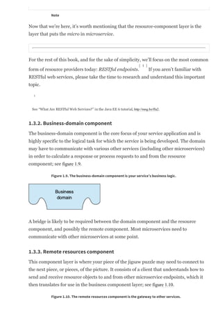 Note
Now that we’re here, it’s worth mentioning that the resource­component layer is the
layer that puts the micro in microservice.
For the rest of this book, and for the sake of simplicity, we’ll focus on the most common
form of resource providers today: RESTful endpoints. If you aren’t familiar with
RESTful web services, please take the time to research and understand this important
topic.
See “What Are RESTful Web Services?” in the Java EE 6 tutorial, http://mng.bz/fIa2.
1.3.2. Business-domain component
The business­domain component is the core focus of your service application and is
highly specific to the logical task for which the service is being developed. The domain
may have to communicate with various other services (including other microservices)
in order to calculate a response or process requests to and from the resource
component; see figure 1.9.
Figure 1.9. The business-domain component is your service’s business logic.
A bridge is likely to be required between the domain component and the resource
component, and possibly the remote component. Most microservices need to
communicate with other microservices at some point.
1.3.3. Remote resources component
This component layer is where your piece of the jigsaw puzzle may need to connect to
the next piece, or pieces, of the picture. It consists of a client that understands how to
send and receive resource objects to and from other microservice endpoints, which it
then translates for use in the business component layer; see figure 1.10.
Figure 1.10. The remote resources component is the gateway to other services.
[ 1 ]
1
 