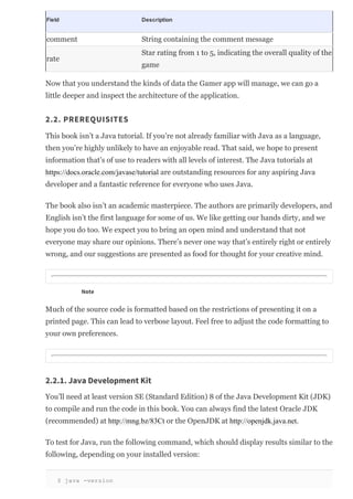 Field Description
comment String containing the comment message
rate
Star rating from 1 to 5, indicating the overall quality of the
game
Now that you understand the kinds of data the Gamer app will manage, we can go a
little deeper and inspect the architecture of the application.
2.2. PREREQUISITES
This book isn’t a Java tutorial. If you’re not already familiar with Java as a language,
then you’re highly unlikely to have an enjoyable read. That said, we hope to present
information that’s of use to readers with all levels of interest. The Java tutorials at
https://docs.oracle.com/javase/tutorial are outstanding resources for any aspiring Java
developer and a fantastic reference for everyone who uses Java.
The book also isn’t an academic masterpiece. The authors are primarily developers, and
English isn’t the first language for some of us. We like getting our hands dirty, and we
hope you do too. We expect you to bring an open mind and understand that not
everyone may share our opinions. There’s never one way that’s entirely right or entirely
wrong, and our suggestions are presented as food for thought for your creative mind.
Note
Much of the source code is formatted based on the restrictions of presenting it on a
printed page. This can lead to verbose layout. Feel free to adjust the code formatting to
your own preferences.
2.2.1. Java Development Kit
You’ll need at least version SE (Standard Edition) 8 of the Java Development Kit (JDK)
to compile and run the code in this book. You can always find the latest Oracle JDK
(recommended) at http://mng.bz/83Ct or the OpenJDK at http://openjdk.java.net.
To test for Java, run the following command, which should display results similar to the
following, depending on your installed version:
$ java ­version
 