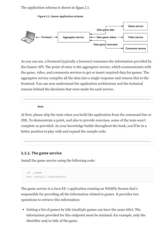 The application schema is shown in figure 2.1.
Figure 2.1. Gamer application schema
As you can see, a frontend (typically a browser) consumes the information provided by
the Gamer API. The point of entry is the aggregator service, which communicates with
the game, video, and comments services to get or insert required data for games. The
aggregator service compiles all the data into a single response and returns this to the
frontend. You can now understand the application architecture and the technical
reasons behind the decisions that were made for each service.
Note
At first, please skip the tests when you build the application from the command line or
IDE. To demonstrate a point, and also to provide exercises, some of the tests won’t
complete as provided. As your knowledge builds throughout the book, you’ll be in a
better position to play with and expand the sample code.
2.3.1. The game service
Install the game service using the following code:
cd ./game
mvn install ­DskipTests
The game service is a Java EE 7 application running on WildFly Swarm that’s
responsible for providing all the information related to games. It provides two
operations to retrieve this information:
Getting a list of games by title (multiple games can have the same title). The
information provided for this endpoint must be minimal: for example, only the
identifier and/or title of the game.
 