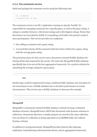 2.3.2. The comments service
Build and package the comments service using the following code:
cd ./comments
./gradlew war ­x test
The comments service is an EE 7 application running on Apache TomEE. It’s
responsible for managing comments for a specific game, as well as the game rating. A
rating is a number between 1 (the lowest rating) and 5 (the highest rating). Notice that
this feature isn’t provided by IGDB; it’s something you’ll add to the portal to make it
more participatory. This service provides two endpoints:
One adding a comment and a game rating
A second that returns all the comments that have been written for a game, along
with the average game rating
The persistence layer for this service uses a document­oriented NoSQL database for
storing all the data required by the service. We chose the MongoDB NoSQL database
specifically due to its out­of­the­box aggregation framework. It’s a perfect solution for
calculating the average rating for a given game.
Note
Similar logic could be implemented using a traditional SQL database, but nowadays it’s
not uncommon to use a NoSQL database due to its better performance in certain
circumstances. This service uses a NoSQL database to showcase the example.
MongoDB
MongoDB is a document­oriented NoSQL database. Instead of using a relational
database structure, MongoDB stores JSON­like documents with dynamic schemas in
collections. Documents that have a similar purpose are stored in the same collection.
You can think of a collection as being equivalent to an RDBMS table, but without
forcing a schema.
In addition to storing documents, MongoDB provides features like indexing,
replication, load balancing with horizontal shards, and an aggregation framework.
 