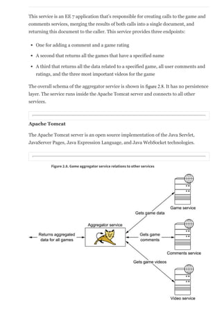 This service is an EE 7 application that’s responsible for creating calls to the game and
comments services, merging the results of both calls into a single document, and
returning this document to the caller. This service provides three endpoints:
One for adding a comment and a game rating
A second that returns all the games that have a specified name
A third that returns all the data related to a specified game, all user comments and
ratings, and the three most important videos for the game
The overall schema of the aggregator service is shown in figure 2.8. It has no persistence
layer. The service runs inside the Apache Tomcat server and connects to all other
services.
Apache Tomcat
The Apache Tomcat server is an open source implementation of the Java Servlet,
JavaServer Pages, Java Expression Language, and Java WebSocket technologies.
Figure 2.8. Game aggregator service relations to other services
2.3.5. Overall architecture
 