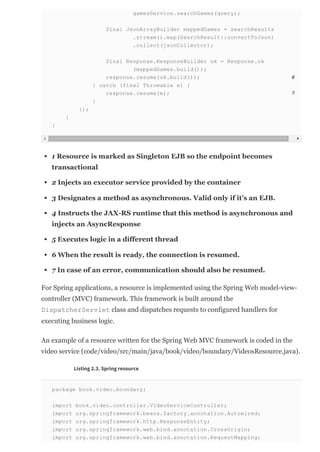 gamesService.searchGames(query);
final JsonArrayBuilder mappedGames = searchResults
.stream().map(SearchResult::convertToJson)
.collect(jsonCollector);
final Response.ResponseBuilder ok = Response.ok
(mappedGames.build());
response.resume(ok.build()); 6
} catch (final Throwable e) {
response.resume(e); 7
}
});
}
}
1 Resource is marked as Singleton EJB so the endpoint becomes
transactional
2 Injects an executor service provided by the container
3 Designates a method as asynchronous. Valid only if it’s an EJB.
4 Instructs the JAX­RS runtime that this method is asynchronous and
injects an AsyncResponse
5 Executes logic in a different thread
6 When the result is ready, the connection is resumed.
7 In case of an error, communication should also be resumed.
For Spring applications, a resource is implemented using the Spring Web model­view­
controller (MVC) framework. This framework is built around the
DispatcherServlet class and dispatches requests to configured handlers for
executing business logic.
An example of a resource written for the Spring Web MVC framework is coded in the
video service (code/video/src/main/java/book/video/boundary/VideosResource.java).
Listing 2.3. Spring resource
package book.video.boundary;
import book.video.controller.VideoServiceController;
import org.springframework.beans.factory.annotation.Autowired;
import org.springframework.http.ResponseEntity;
import org.springframework.web.bind.annotation.CrossOrigin;
import org.springframework.web.bind.annotation.RequestMapping;
 