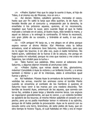 179 «¡Padre Júpiter! Haz que le caiga la suerte á Ayax, al hijo de
Tideo, ó al mismo rey de Micenas, rica en oro.»
181 Así decían. Néstor, caballero gerenio, meneaba el casco,
hasta que por fin saltó la tarja que ellos querían, la de Ayax. Un
heraldo llevóla por el concurso y, empezando por la derecha, la
enseñaba á los próceres aqueos, quienes, al no reconocerla,
negaban que fuese la suya; pero cuando llegó al que la había
marcado y echado en el casco, al ilustre Ayax, éste tendió la mano, y
aquel se detuvo y le entregó la contraseña. El héroe la reconoció,
con gran júbilo de su corazón, y tirándola al suelo, á sus pies,
exclamó:
191 «¡Oh amigos! Mi tarja es, y me alegro en el alma porque
espero vencer al divino Héctor. ¡Ea! Mientras visto la bélica
armadura, orad al soberano Jove Saturnio, mentalmente, para que
no lo oigan los teucros; ó en alta voz, pues á nadie tememos. No
habrá quien, valiéndose de la fuerza ó de la astucia, me ponga en
fuga contra mi voluntad; porque no creo que naciera y me criara en
Salamina, tan inhábil para la lucha.»
200 Tales fueron sus palabras. Ellos oraron al soberano Jove
Saturnio, y algunos dijeron mirando al anchuroso cielo:
202 «¡Padre Júpiter, que reinas desde el Ida, gloriosísimo,
máximo! Concédele á Ayax la victoria y un brillante triunfo; y si amas
también á Héctor y por él te interesas, dales á entrambos igual
fuerza y gloria.»
206 Así hablaban. Púsose Ayax la armadura de luciente bronce; y
vestidas las armas, marchó tan animoso como el terrible Marte
cuando se encamina al combate de los hombres á quienes el
Saturnio hace venir á las manos por una roedora discordia. Tan
terrible se levantó Ayax, antemural de los aqueos, que sonreía con
torva faz, andaba á paso largo y blandía enorme lanza. Los argivos
se regocijaron grandemente, así que le vieron, y un violento temblor
se apoderó de los teucros; al mismo Héctor palpitóle el corazón en el
pecho; pero ya no podía manifestar temor ni retirarse á su ejército,
porque de él había partido la provocación. Ayax se le acercó con su
escudo como una torre, broncíneo, de siete pieles de buey, que en
otro tiempo le hiciera Tiquio, el cual habitaba en Hila y era el mejor
É
 