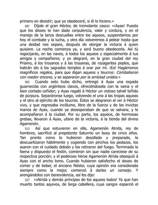 primero en desistir; que yo obedeceré, si él lo hiciere.»
287 Díjole el gran Héctor, de tremolante casco: «¡Ayax! Puesto
que los dioses te han dado corpulencia, valor y cordura, y en el
manejo de la lanza descuellas entre los aqueos, suspendamos por
hoy el combate y la lucha, y otro día volveremos á pelear hasta que
una deidad nos separe, después de otorgar la victoria á quien
quisiere. La noche comienza ya, y será bueno obedecerla. Así tú
regocijarás, en las naves, á todos los aqueos y especialmente á tus
amigos y compañeros; y yo alegraré, en la gran ciudad del rey
Príamo, á los troyanos y á las troyanas, de rozagantes peplos, que
habrán ido á los sagrados templos á orar por mí. ¡Ea! Hagámonos
magníficos regalos, para que digan aqueos y teucros: Combatieron
con roedor encono, y se separaron por la amistad unidos.»
303 Cuando esto hubo dicho, entregó á Ayax una espada
guarnecida con argénteos clavos, ofreciéndosela con la vaina y el
bien cortado ceñidor; y Ayax regaló á Héctor un vistoso tahalí teñido
de púrpura. Separáronse luego, volviendo el uno á las tropas aqueas
y el otro al ejército de los teucros. Éstos se alegraron al ver á Héctor
vivo, y que regresaba incólume, libre de la fuerza y de las invictas
manos de Ayax, cuando ya desesperaban de que se salvara; y le
acompañaron á la ciudad. Por su parte, los aqueos, de hermosas
grebas, llevaron á Ayax, ufano de la victoria, á la tienda del divino
Agamenón.
313 Así que estuvieron en ella, Agamenón Atrida, rey de
hombres, sacrificó al prepotente Saturnio un buey de cinco años.
Tan pronto como lo hubieron desollado y preparado, lo
descuartizaron hábilmente y cogiendo con pinchos los pedazos, los
asaron con el cuidado debido y los retiraron del fuego. Terminada la
faena y dispuesto el festín, comieron sin que nadie careciese de su
respectiva porción; y el poderoso héroe Agamenón Atrida obsequió á
Ayax con el ancho lomo. Cuando hubieron satisfecho el deseo de
comer y de beber, el anciano Néstor, cuya opinión era considerada
siempre como la mejor, comenzó á darles un consejo. Y
arengándolos con benevolencia, así les dijo:
327 «¡Atrida y demás príncipes de los aqueos todos! Ya que han
muerto tantos aquivos, de larga cabellera, cuya sangre esparció el
 