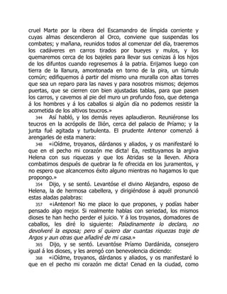 cruel Marte por la ribera del Escamandro de límpida corriente y
cuyas almas descendieron al Orco, conviene que suspendas los
combates; y mañana, reunidos todos al comenzar del día, traeremos
los cadáveres en carros tirados por bueyes y mulos, y los
quemaremos cerca de los bajeles para llevar sus cenizas á los hijos
de los difuntos cuando regresemos á la patria. Erijamos luego con
tierra de la llanura, amontonada en torno de la pira, un túmulo
común; edifiquemos á partir del mismo una muralla con altas torres
que sea un reparo para las naves y para nosotros mismos; dejemos
puertas, que se cierren con bien ajustadas tablas, para que pasen
los carros, y cavemos al pie del muro un profundo foso, que detenga
á los hombres y á los caballos si algún día no podemos resistir la
acometida de los altivos teucros.»
344 Así habló, y los demás reyes aplaudieron. Reuniéronse los
teucros en la acrópolis de Ilión, cerca del palacio de Príamo; y la
junta fué agitada y turbulenta. El prudente Antenor comenzó á
arengarles de esta manera:
348 «¡Oídme, troyanos, dárdanos y aliados, y os manifestaré lo
que en el pecho mi corazón me dicta! Ea, restituyamos la argiva
Helena con sus riquezas y que los Atridas se la lleven. Ahora
combatimos después de quebrar la fe ofrecida en los juramentos, y
no espero que alcancemos éxito alguno mientras no hagamos lo que
propongo.»
354 Dijo, y se sentó. Levantóse el divino Alejandro, esposo de
Helena, la de hermosa cabellera, y dirigiéndose á aquél pronunció
estas aladas palabras:
357 «¡Antenor! No me place lo que propones, y podías haber
pensado algo mejor. Si realmente hablas con seriedad, los mismos
dioses te han hecho perder el juicio. Y á los troyanos, domadores de
caballos, les diré lo siguiente: Paladinamente lo declaro, no
devolveré la esposa; pero sí quiero dar cuantas riquezas traje de
Argos y aun otras que añadiré de mi casa.»
365 Dijo, y se sentó. Levantóse Príamo Dardánida, consejero
igual á los dioses, y les arengó con benevolencia diciendo:
368 «¡Oídme, troyanos, dárdanos y aliados, y os manifestaré lo
que en el pecho mi corazón me dicta! Cenad en la ciudad, como
 