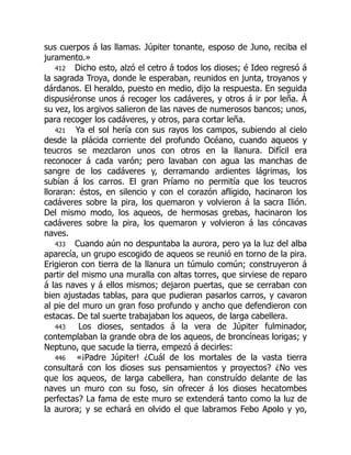 sus cuerpos á las llamas. Júpiter tonante, esposo de Juno, reciba el
juramento.»
412 Dicho esto, alzó el cetro á todos los dioses; é Ideo regresó á
la sagrada Troya, donde le esperaban, reunidos en junta, troyanos y
dárdanos. El heraldo, puesto en medio, dijo la respuesta. En seguida
dispusiéronse unos á recoger los cadáveres, y otros á ir por leña. Á
su vez, los argivos salieron de las naves de numerosos bancos; unos,
para recoger los cadáveres, y otros, para cortar leña.
421 Ya el sol hería con sus rayos los campos, subiendo al cielo
desde la plácida corriente del profundo Océano, cuando aqueos y
teucros se mezclaron unos con otros en la llanura. Difícil era
reconocer á cada varón; pero lavaban con agua las manchas de
sangre de los cadáveres y, derramando ardientes lágrimas, los
subían á los carros. El gran Príamo no permitía que los teucros
lloraran: éstos, en silencio y con el corazón afligido, hacinaron los
cadáveres sobre la pira, los quemaron y volvieron á la sacra Ilión.
Del mismo modo, los aqueos, de hermosas grebas, hacinaron los
cadáveres sobre la pira, los quemaron y volvieron á las cóncavas
naves.
433 Cuando aún no despuntaba la aurora, pero ya la luz del alba
aparecía, un grupo escogido de aqueos se reunió en torno de la pira.
Erigieron con tierra de la llanura un túmulo común; construyeron á
partir del mismo una muralla con altas torres, que sirviese de reparo
á las naves y á ellos mismos; dejaron puertas, que se cerraban con
bien ajustadas tablas, para que pudieran pasarlos carros, y cavaron
al pie del muro un gran foso profundo y ancho que defendieron con
estacas. De tal suerte trabajaban los aqueos, de larga cabellera.
443 Los dioses, sentados á la vera de Júpiter fulminador,
contemplaban la grande obra de los aqueos, de broncíneas lorigas; y
Neptuno, que sacude la tierra, empezó á decirles:
446 «¡Padre Júpiter! ¿Cuál de los mortales de la vasta tierra
consultará con los dioses sus pensamientos y proyectos? ¿No ves
que los aqueos, de larga cabellera, han construído delante de las
naves un muro con su foso, sin ofrecer á los dioses hecatombes
perfectas? La fama de este muro se extenderá tanto como la luz de
la aurora; y se echará en olvido el que labramos Febo Apolo y yo,
 