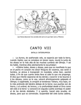 Las Horas desuncen los corceles del carro en que iban Juno y Minerva
CANTO VIII
BATALLA INTERRUMPIDA
1 La Aurora, de azafranado velo, se esparcía por toda la tierra,
cuando Júpiter, que se complace en lanzar rayos, reunió la junta de
los dioses en la más alta de las muchas cumbres del Olimpo. Y así
les habló, mientras ellos atentamente le escuchaban:
5 «¡Oídme todos, dioses y diosas, para que os manifieste lo que
en el pecho mi corazón me dicta! Ninguno de vosotros, sea varón ó
hembra, se atreva á transgredir mi mandato; antes bien, asentid
todos, á fin de que cuanto antes lleve al cabo lo que me propongo.
El dios que intente separarse de los demás y socorrer á los teucros ó
á los dánaos, como yo le vea, volverá afrentosamente golpeado al
Olimpo; ó cogiéndole, lo arrojaré al tenebroso Tártaro, muy lejos, en
lo más profundo del báratro debajo de la tierra—sus puertas son de
hierro, y el umbral, de bronce, y su profundidad desde el Orco como
del cielo á la tierra—y conocerá en seguida cuánto aventaja mi poder
al de las demás deidades. Y si queréis, haced esta prueba, oh
dioses, para que os convenzáis. Suspended del cielo áurea cadena,
 
