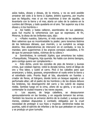 asíos todos, dioses y diosas, de la misma, y no os será posible
arrastrar del cielo á la tierra á Júpiter, árbitro supremo, por mucho
que os fatiguéis; mas si yo me resolviese á tirar de aquélla, os
levantaría con la tierra y el mar, ataría un cabo de la cadena en la
cumbre del Olimpo, y todo quedaría en el aire. Tan superior soy á los
dioses y á los hombres.»
28 Así habló; y todos callaron, asombrados de sus palabras,
pues fué mucha la vehemencia con que se expresara. Al fin,
Minerva, la diosa de los brillantes ojos, dijo:
31 «¡Padre nuestro, Saturnio, el más excelso de los soberanos!
Bien sabemos que es incontrastable tu poder; pero tenemos lástima
de los belicosos dánaos, que morirán, y se cumplirá su aciago
destino. Nos abstendremos de intervenir en el combate, si nos lo
mandas; pero sugeriremos á los argivos consejos saludables, á fin
de que no perezcan todos, víctimas de tu cólera.»
38 Sonriéndose, le contestó Júpiter, que amontona las nubes:
«Tranquilízate, Tritogenia, hija querida. No hablo con ánimo benigno,
pero contigo quiero ser complaciente.»
41 Esto dicho, unció los corceles de pies de bronce y áureas
crines, que volaban ligeros; vistió la dorada túnica, tomó el látigo de
oro y fina labor, y subió al carro. Picó á los caballos para que
arrancaran; y éstos, gozosos, emprendieron el vuelo entre la tierra y
el estrellado cielo. Pronto llegó al Ida, abundante en fuentes y
criador de fieras, al Gárgaro, donde tenía un bosque sagrado y un
perfumado altar; allí el padre de los hombres y de los dioses detuvo
los bridones, los desenganchó del carro y los cubrió de espesa
niebla. Sentóse luego en la cima, ufano de su gloria, y se puso á
contemplar la ciudad troyana y las naves aqueas.
53 Los aqueos, de larga cabellera, se desayunaron
apresuradamente en las tiendas, y en seguida tomaron las armas.
También los teucros se armaron dentro de la ciudad; y aunque eran
menos, estaban dispuestos á combatir, obligados por la cruel
necesidad de proteger á sus hijos y mujeres: abriéronse todas las
puertas, salió el ejército de infantes y de los que peleaban en carros,
y se produjo un gran tumulto.
 