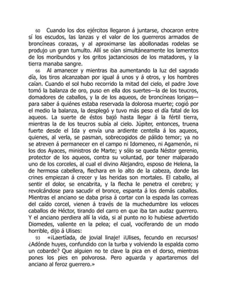 60 Cuando los dos ejércitos llegaron á juntarse, chocaron entre
sí los escudos, las lanzas y el valor de los guerreros armados de
broncíneas corazas, y al aproximarse las abollonadas rodelas se
produjo un gran tumulto. Allí se oían simultáneamente los lamentos
de los moribundos y los gritos jactanciosos de los matadores, y la
tierra manaba sangre.
66 Al amanecer y mientras iba aumentando la luz del sagrado
día, los tiros alcanzaban por igual á unos y á otros, y los hombres
caían. Cuando el sol hubo recorrido la mitad del cielo, el padre Jove
tomó la balanza de oro, puso en ella dos suertes—la de los teucros,
domadores de caballos, y la de los aqueos, de broncíneas lorigas—
para saber á quiénes estaba reservada la dolorosa muerte; cogió por
el medio la balanza, la desplegó y tuvo más peso el día fatal de los
aqueos. La suerte de éstos bajó hasta llegar á la fértil tierra,
mientras la de los teucros subía al cielo. Júpiter, entonces, truena
fuerte desde el Ida y envía una ardiente centella á los aqueos,
quienes, al verla, se pasman, sobrecogidos de pálido temor; ya no
se atreven á permanecer en el campo ni Idomeneo, ni Agamenón, ni
los dos Ayaces, ministros de Marte; y sólo se queda Néstor gerenio,
protector de los aqueos, contra su voluntad, por tener malparado
uno de los corceles, al cual el divino Alejandro, esposo de Helena, la
de hermosa cabellera, flechara en lo alto de la cabeza, donde las
crines empiezan á crecer y las heridas son mortales. El caballo, al
sentir el dolor, se encabrita, y la flecha le penetra el cerebro; y
revolcándose para sacudir el bronce, espanta á los demás caballos.
Mientras el anciano se daba prisa á cortar con la espada las correas
del caído corcel, vienen á través de la muchedumbre los veloces
caballos de Héctor, tirando del carro en que iba tan audaz guerrero.
Y el anciano perdiera allí la vida, si al punto no lo hubiese advertido
Diomedes, valiente en la pelea; el cual, vociferando de un modo
horrible, dijo á Ulises:
93 «¡Laertíada, de jovial linaje! ¡Ulises, fecundo en recursos!
¿Adónde huyes, confundido con la turba y volviendo la espalda como
un cobarde? Que alguien no te clave la pica en el dorso, mientras
pones los pies en polvorosa. Pero aguarda y apartaremos del
anciano al feroz guerrero.»
 