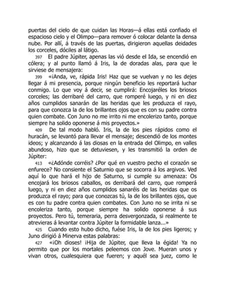 puertas del cielo de que cuidan las Horas—á ellas está confiado el
espacioso cielo y el Olimpo—para remover ó colocar delante la densa
nube. Por allí, á través de las puertas, dirigieron aquellas deidades
los corceles, dóciles al látigo.
397 El padre Júpiter, apenas las vió desde el Ida, se encendió en
cólera; y al punto llamó á Iris, la de doradas alas, para que le
sirviese de mensajera:
399 «¡Anda, ve, rápida Iris! Haz que se vuelvan y no les dejes
llegar á mi presencia, porque ningún beneficio les reportará luchar
conmigo. Lo que voy á decir, se cumplirá: Encojaréles los briosos
corceles; las derribaré del carro, que romperé luego, y ni en diez
años cumplidos sanarán de las heridas que les produzca el rayo,
para que conozca la de los brillantes ojos que es con su padre contra
quien combate. Con Juno no me irrito ni me encolerizo tanto, porque
siempre ha solido oponerse á mis proyectos.»
409 De tal modo habló. Iris, la de los pies rápidos como el
huracán, se levantó para llevar el mensaje; descendió de los montes
ideos; y alcanzando á las diosas en la entrada del Olimpo, en valles
abundoso, hizo que se detuviesen, y les transmitió la orden de
Júpiter:
413 «¿Adónde corréis? ¿Por qué en vuestro pecho el corazón se
enfurece? No consiente el Saturnio que se socorra á los argivos. Ved
aquí lo que hará el hijo de Saturno, si cumple su amenaza: Os
encojará los briosos caballos, os derribará del carro, que romperá
luego, y ni en diez años cumplidos sanaréis de las heridas que os
produzca el rayo; para que conozcas tú, la de los brillantes ojos, que
es con tu padre contra quien combates. Con Juno no se irrita ni se
encoleriza tanto, porque siempre ha solido oponerse á sus
proyectos. Pero tú, temeraria, perra desvergonzada, si realmente te
atrevieras á levantar contra Júpiter la formidable lanza...»
425 Cuando esto hubo dicho, fuése Iris, la de los pies ligeros; y
Juno dirigió á Minerva estas palabras:
427 «¡Oh dioses! ¡Hija de Júpiter, que lleva la égida! Ya no
permito que por los mortales peleemos con Jove. Mueran unos y
vivan otros, cualesquiera que fueren; y aquél sea juez, como le
 