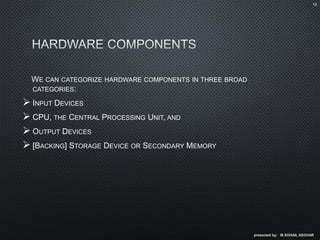 WE CAN CATEGORIZE HARDWARE COMPONENTS IN THREE BROAD
CATEGORIES:
 INPUT DEVICES
 CPU, THE CENTRAL PROCESSING UNIT, AND
 OUTPUT DEVICES
 [BACKING] STORAGE DEVICE OR SECONDARY MEMORY
presented by; M.SOHAIL ASGHAR
13
 