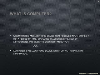 WHAT IS COMPUTER?
• A COMPUTER IS AN ELECTRONIC DEVICE THAT RECEIVES INPUT, STORES IT
FOR A PERIOD OF TIME, OPERATING IT ACCORDING TO A SET OF
INSTRUCTIONS AND GIVES THE USER WITH AN OUTPUT.
-OR-
• COMPUTER IS AN ELECTRONIC DEVICE WHICH CONVERTS DATA INTO
INFORMATION.
presented by; M.SOHAIL ASGHAR
4
 