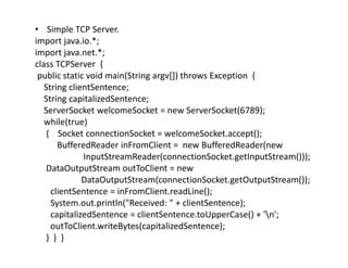 • Simple TCP Server.
import java.io.*;
import java.net.*;
class TCPServer {
public static void main(String argv[]) throws Exception {
String clientSentence;
String capitalizedSentence;
ServerSocket welcomeSocket = new ServerSocket(6789);
while(true)
{ Socket connectionSocket = welcomeSocket.accept();
BufferedReader inFromClient = new BufferedReader(new
InputStreamReader(connectionSocket.getInputStream()));
DataOutputStream outToClient = new
DataOutputStream(connectionSocket.getOutputStream());
clientSentence = inFromClient.readLine();
System.out.println("Received: " + clientSentence);
capitalizedSentence = clientSentence.toUpperCase() + 'n';
outToClient.writeBytes(capitalizedSentence);
} } }
 