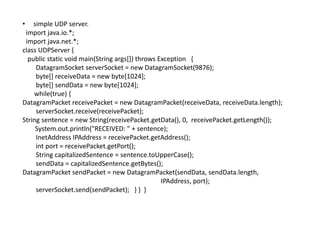• simple UDP server.
import java.io.*;
import java.net.*;
class UDPServer {
public static void main(String args[]) throws Exception {
DatagramSocket serverSocket = new DatagramSocket(9876);
byte[] receiveData = new byte[1024];
byte[] sendData = new byte[1024];
while(true) {
DatagramPacket receivePacket = new DatagramPacket(receiveData, receiveData.length);
serverSocket.receive(receivePacket);
String sentence = new String(receivePacket.getData(), 0, receivePacket.getLength());
System.out.println("RECEIVED: " + sentence);
InetAddress IPAddress = receivePacket.getAddress();
int port = receivePacket.getPort();
String capitalizedSentence = sentence.toUpperCase();
sendData = capitalizedSentence.getBytes();
DatagramPacket sendPacket = new DatagramPacket(sendData, sendData.length,
IPAddress, port);
serverSocket.send(sendPacket); } } }
 