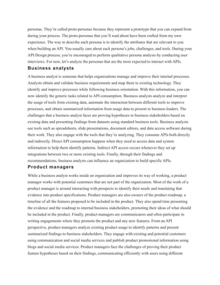 personas. They’re called proto-personas because they represent a prototype that you can expand from
during your process. The proto-personas that you’ll read about have been crafted from my own
experience. The way to describe each persona is to identify the attributes that are relevant to you
when building an API. You usually care about each persona’s jobs, challenges, and tools. During your
API Design process, you’re encouraged to perform qualitative persona analysis by conducting user
interviews. For now, let’s analyze the personas that are the most expected to interact with APIs.
Business analysts
A business analyst is someone that helps organizations manage and improve their internal processes.
Analysts obtain and validate business requirements and map them to existing technology. They
identify and improve processes while following business orientation. With this information, you can
now identify the generic tasks related to API consumption. Business analysts analyze and interpret
the usage of tools from existing data, automate the interaction between different tools to improve
processes, and obtain summarized information from usage data to present to business leaders. The
challenges that a business analyst faces are proving hypotheses to business stakeholders based on
existing data and presenting findings from datasets using standard business tools. Business analysts
use tools such as spreadsheets, slide presentations, document editors, and data access software during
their work. They also engage with the tools that they’re analyzing. They consume APIs both directly
and indirectly. Direct API consumption happens when they need to access data and system
information to help them identify patterns. Indirect API access occurs whenever they set up
integrations between two or more existing tools. Finally, through their findings and
recommendations, business analysts can influence an organization to build specific APIs.
Product managers
While a business analyst works inside an organization and improves its way of working, a product
manager works with potential customers that are not part of the organization. Most of the work of a
product manager is around interacting with prospects to identify their needs and translating that
evidence into product specifications. Product managers are also owners of the product roadmap, a
timeline of all the features proposed to be included in the product. They also spend time presenting
the evidence and the roadmap to internal business stakeholders, promoting their ideas of what should
be included in the product. Finally, product managers are communicators and often participate in
writing engagements where they promote the product and any new features. From an API
perspective, product managers analyze existing product usage to identify patterns and present
summarized findings to business stakeholders. They engage with existing and potential customers
using communication and social media services and publish product promotional information using
blogs and social media services. Product managers face the challenges of proving their product
feature hypotheses based on their findings, communicating efficiently with users using different
 