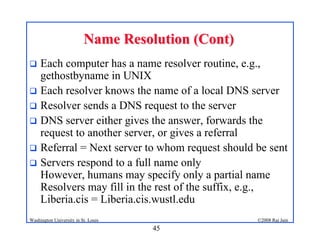 45
©2008 Raj Jain
Washington University in St. Louis
Name Resolution (Cont)
Name Resolution (Cont)
! Each computer has a name resolver routine, e.g.,
gethostbyname in UNIX
! Each resolver knows the name of a local DNS server
! Resolver sends a DNS request to the server
! DNS server either gives the answer, forwards the
request to another server, or gives a referral
! Referral = Next server to whom request should be sent
! Servers respond to a full name only
However, humans may specify only a partial name
Resolvers may fill in the rest of the suffix, e.g.,
Liberia.cis = Liberia.cis.wustl.edu
 