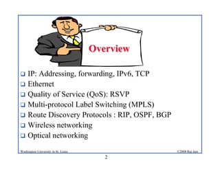 2
©2008 Raj Jain
Washington University in St. Louis
! IP: Addressing, forwarding, IPv6, TCP
! Ethernet
! Quality of Service (QoS): RSVP
! Multi-protocol Label Switching (MPLS)
! Route Discovery Protocols : RIP, OSPF, BGP
! Wireless networking
! Optical networking
Overview
Overview
 