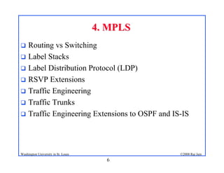 6
©2008 Raj Jain
Washington University in St. Louis
4. MPLS
4. MPLS
! Routing vs Switching
! Label Stacks
! Label Distribution Protocol (LDP)
! RSVP Extensions
! Traffic Engineering
! Traffic Trunks
! Traffic Engineering Extensions to OSPF and IS-IS
 