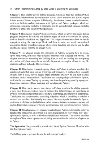 vi Python Programming: A Step-by-Step Guide to Learning the Language
Chapter 7 This chapter covers Python modules, which are files that contain Python
definitions and statements. It demonstrates how to create a module and how to import
it into another Python program. Additionally, the chapter covers standard modules,
which are built-in modules that come with Python, and Python packages, which are
directories containing modules. It highlights how to use and install standard modules
and how to create and install Python packages.
Chapter 8 This chapter covers Python exceptions, which are errors that occur during
program execution. It explains the different types of built-in exceptions in Python,
such as ZeroDivisionError and TypeError. The chapter demonstrates how to handle
exceptions using the try-except block and how to raise and catch user-defined
exceptions. It also provides examples of exception handling and how to use the else
and finally clauses with the try-except block.
Chapter 9 This chapter covers file operations in Python, including how to create,
open, read, write, and close files using file methods such as read() and write(). The
chapter also covers renaming and deleting files, as well as creating and navigating
directories in Python using the os module. It provides examples of how to use file
methods and how to handle file exceptions.
Chapter 10 This chapter covers designing classes in Python, which are templates for
creating objects that have similar properties and behaviors. It explains how to create
objects from a class, how to access object attributes, and how to use built-in class
attributes, such as name and doc. The chapter also covers garbage collection in Python,
which is the process of freeing up memory that is no longer being used by a program.
It provides examples of how to design and use classes in Python.
Chapter 11 This chapter covers inheritance in Python, which is the ability to create
a new class from an existing class. It explains the different types of inheritance in
Python, including single inheritance, multiple inheritance, and multilevel inheritance.
The chapter also covers method overriding in Python, which is the ability to redefine a
method in a subclass. Additionally, the chapter discusses special functions in Python,
which are predefined methods that are called under certain circumstances, such as init
and str. It provides examples of how to use inheritance and special functions in Python.
Chapter 12 This chapter covers operator overloading in Python, which is the ability to
redefine the behavior of an operator in a class. It explains how to overload the + and -
operators in Python, as well as bitwise and relational operators. The chapter provides
examples of how to use operator overloading to customize the behavior of operators
in Python.
The Appendix- I is given which provides the list of Python Standard Modules with
the description of each.
The bibliography is given at the end for reference of readers.
Authors
 